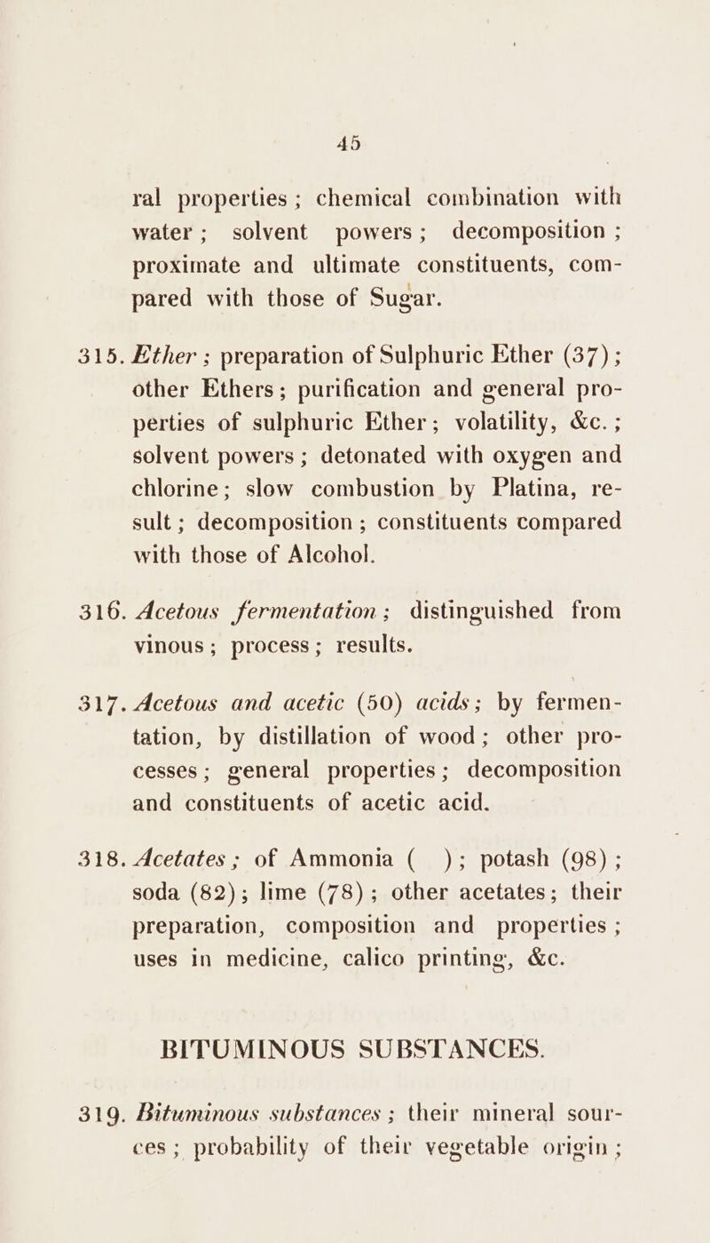 ral properties ; chemical combination with water; solvent powers; decomposition ; proximate and ultimate constituents, com- pared with those of Sugar. other Ethers; purification and general pro- perties of sulphuric Ether; volatility, &amp;c. ; solvent powers ; detonated with oxygen and chlorine; slow combustion by Platina, re- sult ; decomposition ; constituents compared with those of Alcohol. Acetous fermentation; distinguished from vinous ; process ; results. Acetous and acetic (50) acids; by fermen- tation, by distillation of wood; other pro- cesses; general properties; decomposition and constituents of acetic acid. Acetates ; of Ammonia ( ); potash (98) ; soda (82); lime (78); other acetates; their preparation, composition and _ properties ; uses In medicine, calico printing, &amp;c. BITUMINOUS SUBSTANCES. Bituminous substances ; their mineral sour- ces; probability of their vegetable origin ;