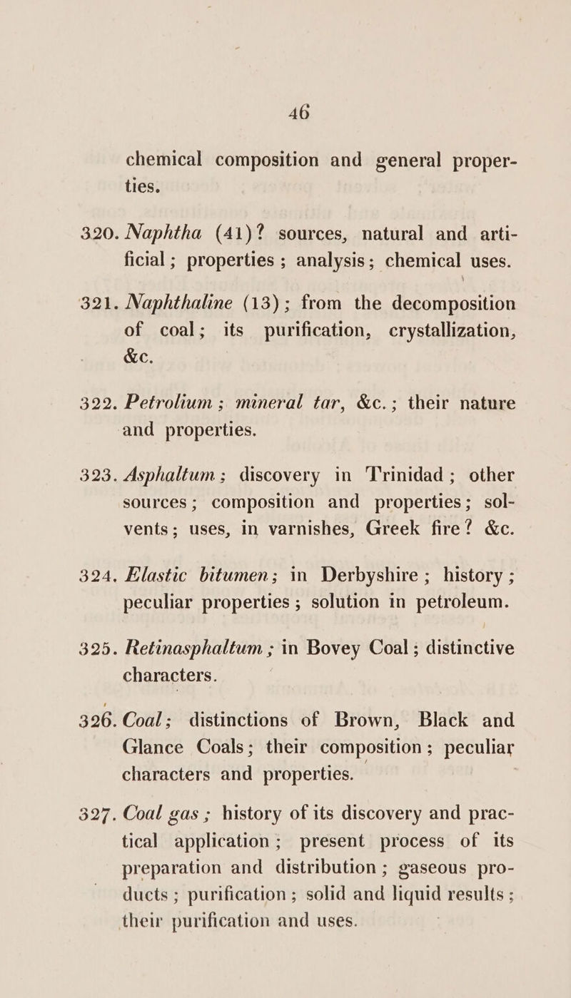 chemical composition and general proper- ties. Naphtha (41)? sources, natural and _ arti- ficial ; properties ; analysis; chemical uses. Naphthaline (13); from the decomposition of coal; its purification, crystallization, &amp;e. Petrolium ; mineral tar, &amp;c.; their nature Asphaltum ; discovery in Trinidad ; other sources ; composition and properties; sol- vents; uses, in varnishes, Greek fire? &amp;c. Elastic bitumen; in Derbyshire ; history ; peculiar properties ; solution in petroleum. Retinasphaltum ; in Bovey Coal; distinctive characters. Glance Coals; their composition; peculiar characters and properties. Coal gas ; history of its discovery and prac- tical application; present process of its preparation and distribution ; gaseous pro- ducts ; purification ; solid ant ede results ; their purification and uses.