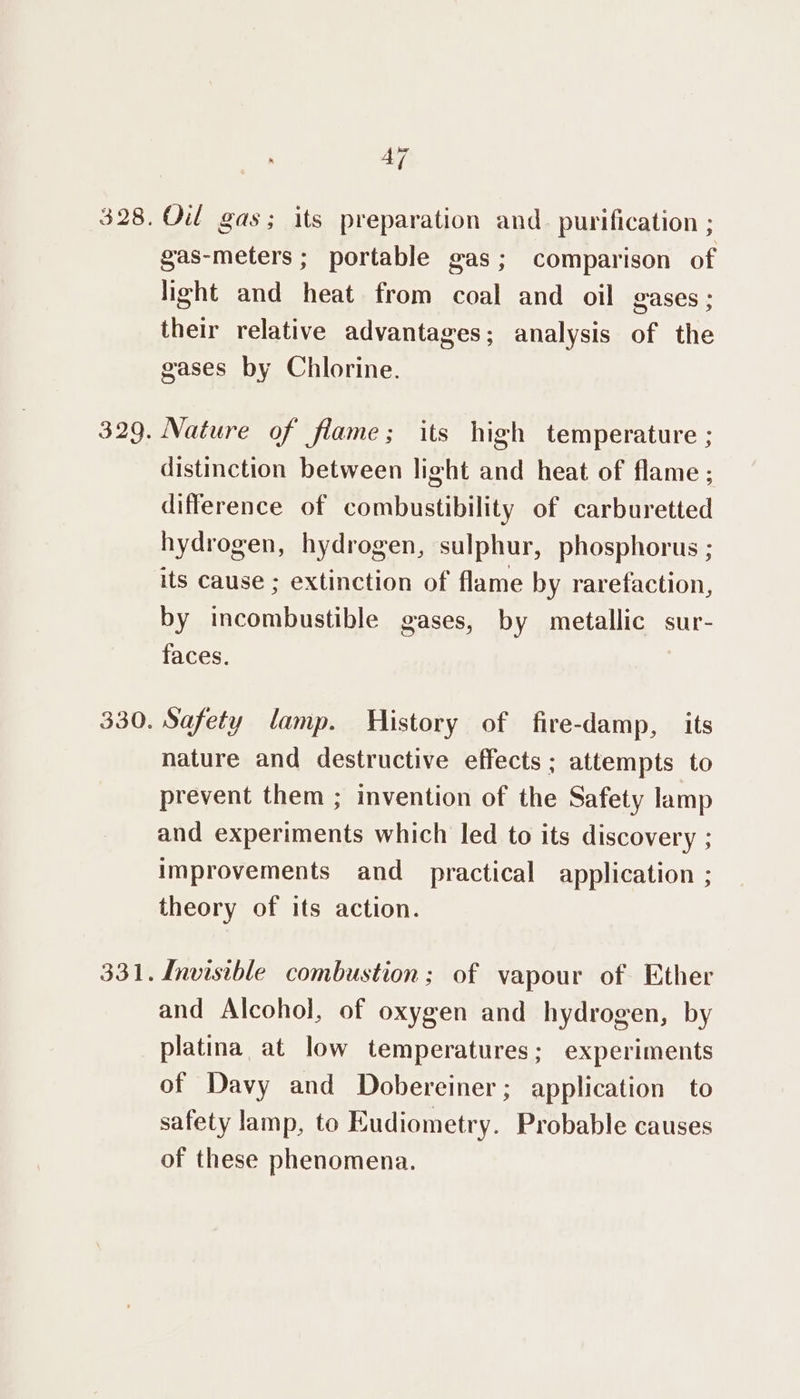 328. 329. 330. 47 Oil gas; its preparation and. purification ; gas-meters ; portable gas; comparison of light and heat from coal and oil gases ; their relative advantages; analysis of the gases by Chlorine. Nature of flame; its high temperature ; distinction between light and heat of flame; difference of combustibility of carburetted hydrogen, hydrogen, sulphur, phosphorus ; its cause ; extinction of flame by rarefaction, by incombustible gases, by metallic sur- faces. Safety lamp. History of fire-damp, its nature and destructive effects ; attempts to prevent them ; invention of the Safety lamp and experiments which led to its discovery ; improvements and practical application ; theory of its action. Invisible combustion; of vapour of Ether and Alcohol, of oxygen and hydrogen, by platina at low temperatures; experiments of Davy and Dobereiner; application to safety lamp, to Eudiometry. Probable causes of these phenomena.