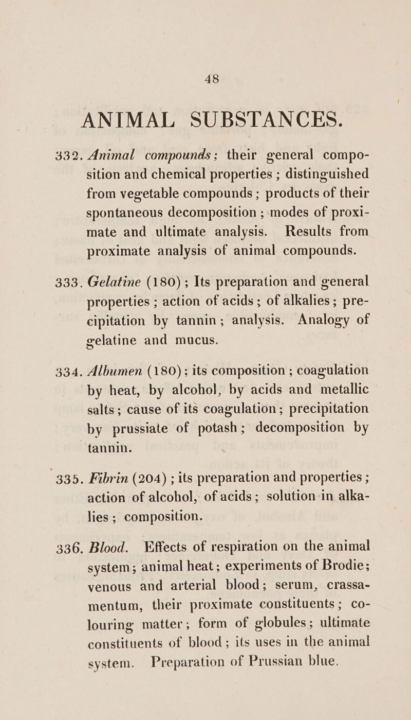 A8 333. 334. Animal compounds; their general compo- sition and chemical properties ; distinguished from vegetable compounds ; products of their spontaneous decomposition ; modes of proxi- mate and ultimate analysis. Results from proximate analysis of animal compounds. Gelatine (180) ; Its preparation and general properties ; action of acids ; of alkalies; pre- cipitation by tannin; analysis. Analogy of gelatine and mucus. 7 Albumen (180); its composition ; coagulation 336. salts; cause of its coagulation; precipitation by prussiate of potash; decomposition by tannin. Fibrin (204) ; its preparation and properties ; action of alcohol, of acids; solution in alka- lies ; composition. Blood. ¥ffects of respiration on the animal system; animal heat; experiments of Brodie; venous and arterial blood; serum, crassa- mentum, their proximate constituents ; co- louring matter; form of globules; ultimate constituents of blood; its uses in the animal system. Preparation of Prussian blue.
