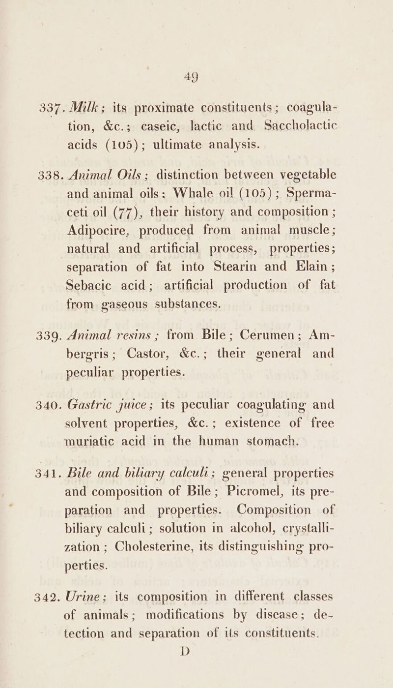 338. 339. 340. 341. 342. 49 Milk ; its proximate constituents; coagula- tion, &amp;c.; caseic, lactic and Saccholactic acids (105); ultimate analysis. Animal Oils ; distinction between vegetable and animal oils: Whale oil (105) ; Sperma- ceti oil (77), their history and composition ; Adipocire, produced from animal muscle; natural and artificial process, properties; separation of fat into Stearin and Elain ; Sebacic acid; artificial production of fat from gaseous substances. Animal resins ; from Bile; Cerumen; Am- bergris; Castor, &amp;c.; their general and peculiar properties. Gastric juice ; its peculiar coagulating and solvent properties, &amp;c.; existence of free muriatic acid in the human stomach. Bile and biliary calculi; general properties and composition of Bile; Picromel, its pre- paration and properties. Composition of biliary calculi; solution in alcohol, crystalli- zation ; Cholesterine, its distinguishing pro- perties. Urine; its composition in different classes of animals; modifications by disease; de- tection and separation of its constituents. D