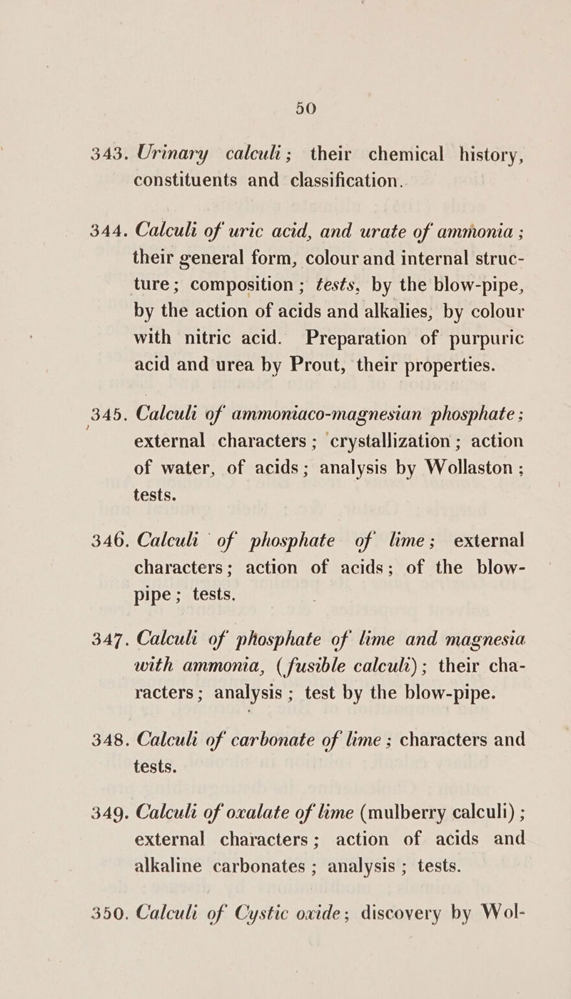 50 Urinary calculi; their chemical history, constituents and classification. Calculi of’ uric acid, and urate of ammonia ; their general form, colour and internal struc- ture; composition ; fests, by the blow-pipe, by the action of acids and alkalies, by colour with nitric acid. Preparation of purpuric acid and urea by Prout, their properties. Calcult of ammoniaco-magnesian phosphate ; external characters ; crystallization ; action of water, of acids; analysis by Wollaston ; tests. Calculi ‘of phosphate of lime; external characters; action of acids; of the blow- pipe ; tests. Calculi of phosphate of lime and magnesia with ammonia, (fusible calculr); their cha- racters ; analysis ; test by the blow-pipe. Calcul of carbonate of lime ; characters and tests. Calcul of oxalate of lime (mulberry calculi) ; external characters; action of acids and alkaline carbonates ; analysis ; tests. Calculi of Cystic oxide; discovery by Wol-