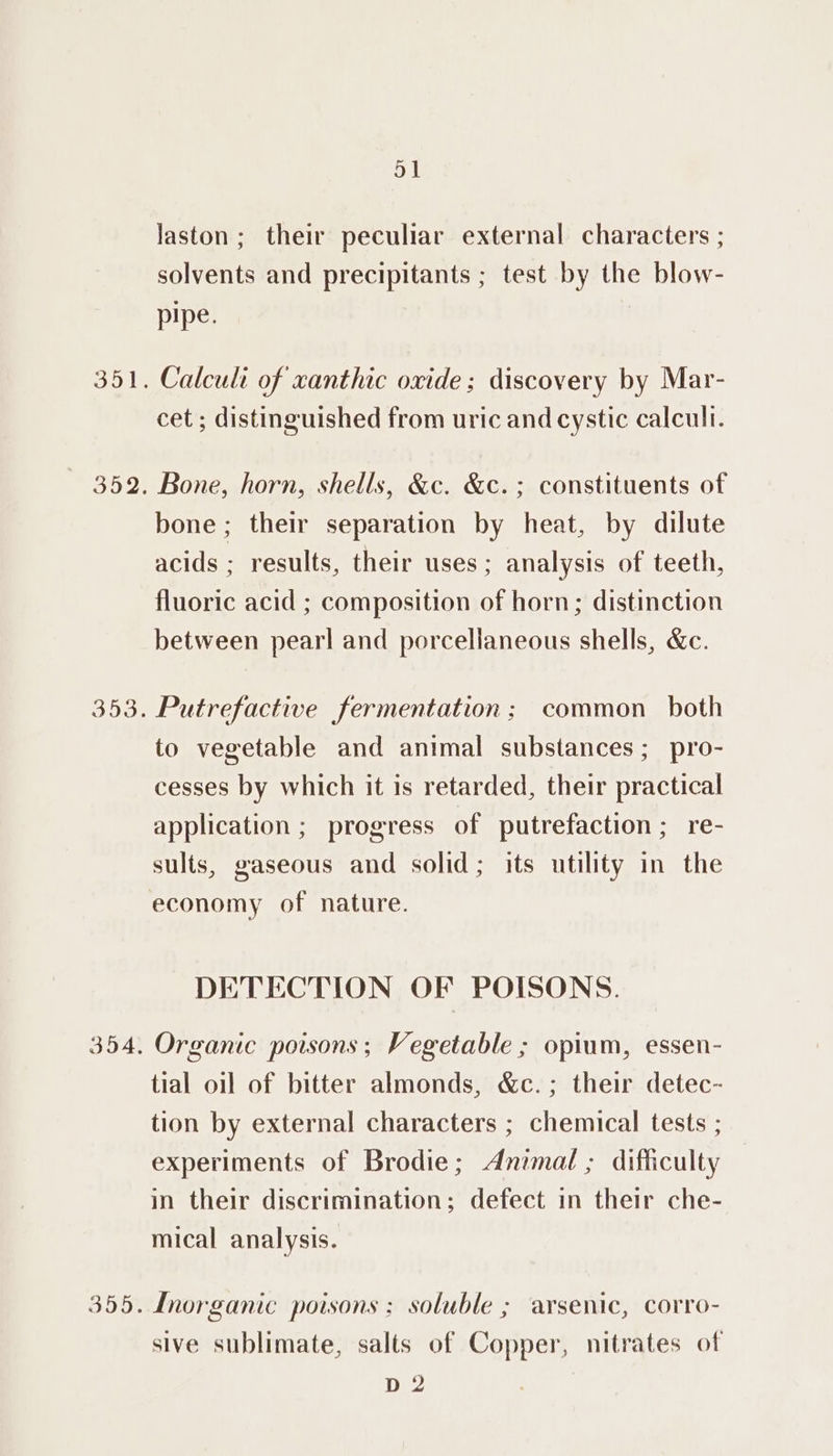 352. 353. 354, 355. 51 laston; their peculiar external characters ; solvents and precipitants ; test by the blow- pipe. Calcul of xanthic oxide; discovery by Mar- cet ; distinguished from uric and cystic calculi. Bone, horn, shells, &amp;c. &amp;c.; constituents of bone; their separation by heat, by dilute acids ; results, their uses ; analysis of teeth, fluoric acid ; composition of horn; distinction between pearl and porcellaneous shells, &amp;c. Putrefactive fermentation: common both to vegetable and animal substances; pro- cesses by which it is retarded, their practical application ; progress of putrefaction; re- sults, gaseous and solid; its utility in the economy of nature. DETECTION OF POISONS. Organic poisons; Vegetable ; opium, essen- tial oil of bitter almonds, &amp;c.; their detec- tion by external characters ; chemical tests ; experiments of Brodie; Animal ; difficulty in their discrimination; defect in their che- mical analysis. Inorganic poisons; soluble ; arsenic, corro- sive sublimate, salts of Copper, nitrates of p 2