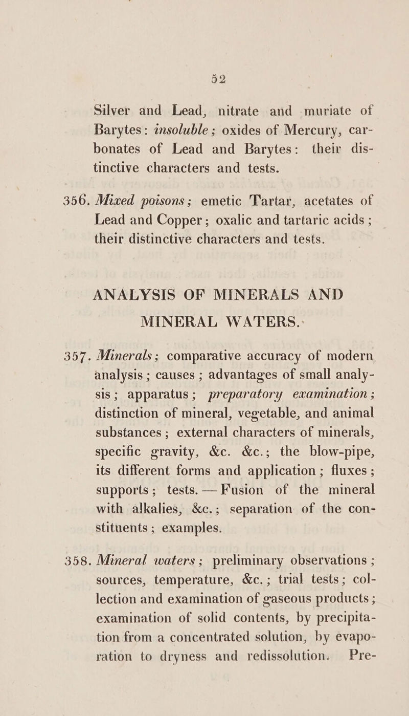 52 Silver and Lead, nitrate and muriate of Barytes: insoluble ; oxides of Mercury, car- bonates of Lead and Barytes: their dis- tinctive characters and tests. Mixed poisons; emetic Tartar, acetates of Lead and Copper ; oxalic and tartaric acids ; their distinctive characters and tests. ANALYSIS OF MINERALS AND MINERAL WATERS. Minerals; comparative accuracy of modern analysis ; causes ; advantages of small analy- sis; apparatus; preparatory examination ; distinction of mineral, vegetable, and animal substances ; external characters of minerals, specific gravity, &amp;c. &amp;c.; the blow-pipe, its different forms and application ; fluxes ; supports; tests.— Fusion of the mineral with alkalies, &amp;c.; separation of the con- stituents ; examples. Mineral waters; preliminary observations ; sources, temperature, &amp;c.; trial tests; col- lection and examination of gaseous products ; examination of solid contents, by precipita- tion from a concentrated solution, by evapo- ration to dryness and redissolution. Pre-