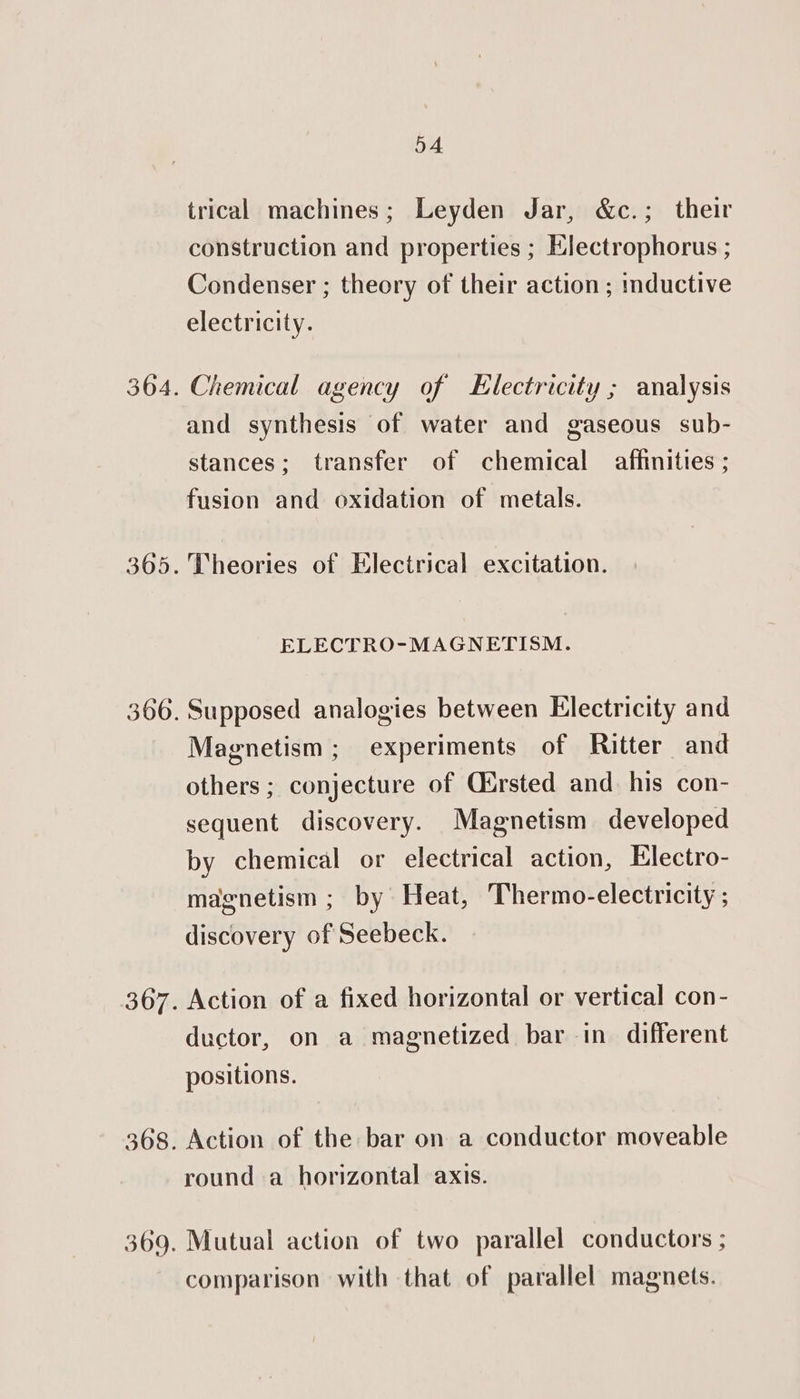 304. 365. 366. 307. 368. 369. 54 trical machines; Leyden Jar, &amp;c.; their construction and properties ; Electrophorus ; Condenser ; theory of their action ; inductive electricity. Chemical agency of Electricity ; analysis and synthesis of water and gaseous sub- stances; transfer of chemical affinities ; fusion and oxidation of metals. Theories of Electrical excitation. ELECTRO-MAGNETISM. Supposed analogies between Electricity and Magnetism; experiments of Ritter and others ; conjecture of Oirsted and his con- sequent discovery. Magnetism developed by chemical or electrical action, Electro- magnetism ; by Heat, Thermo-electricity ; discovery of Seebeck. Action of a fixed horizontal or vertical con- ductor, on a magnetized bar in different positions. Action of the bar on a conductor moveable round a horizontal axis. Mutual action of two parallel conductors ; comparison with that of parallel magnets.