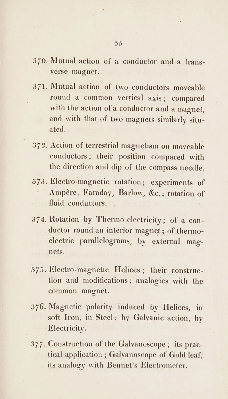 370. oi 372. 374, 375. 376. aye Mutual action of a conductor and a trans- verse magnet. Mutual action of two conductors moveable round a common vertical axis; compared with the action of a conductor and a magnet, and with that of two magnets similarly situ- ated. Action of terrestrial magnetism on moveable conductors ; their position compared with the direction and dip of the compass needle. Electro-magnetic rotation; experiments of Ampere, Faraday, Barlow, &amp;c.; rotation of fluid conductors. Rotation by Thermo-electricity ; of a con- ductor round an interior magnet ; of thermo- electric parallelograms, by external mag- nets. Electro-magnetic Helices ; their construc- tion and modifications ; analogies with the common magnet. Magnetic polarity induced by Helices, in soft Iron, in Steel; by Galvanic action, by 377 tical application ; Galvanoscope of Gold leaf, its analogy with Bennet’s Electrometer.