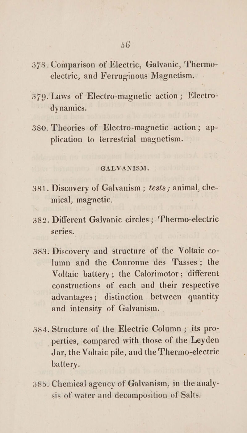 56 Comparison of Electric, Galvanic, ‘Vhermo- electric, and Ferruginous Magnetism. dynamics. Theories of Electro-magnetic action; ap- plication to terrestrial magnetism. GALVANISM. Discovery of Galvanism ; tests ; animal, che- mical, magnetic. Different Galvanic circles ; Thermo-electric series. Discovery and structure of the Voltaic co- Jumn and the Couronne des asses ; the Voltaic battery; the Calorimotor; different constructions of each and their respective advantages; distinction between quantity and intensity of Galvanism. | Structure of the Electric Column ; its pro- perties, compared with those of the Leyden Jar, the Voltaic pile, and the Thermo-electric battery. Chemical agency of Galvanism, in the analy- sis of water and decomposition of Salts.