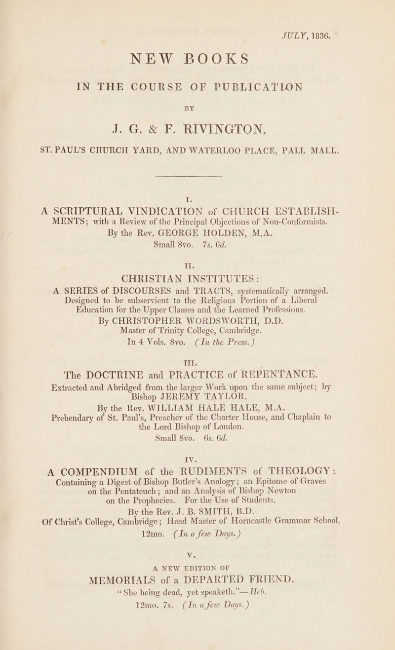 | JULY, 1836. NEW BOOKS IN THE COURSE OF PUBLICATION BY J. G &amp; F. RIVINGTON, ST. PAUL’S CHURCH YARD, AND WATERLOO PLACE, PALL MALL. Is A SCRIPTURAL VINDICATION of CHURCH ESTABLISH- MENTS; with a Review of the Principal Objections of Non-Conformists. By the Rev. GEORGE HOLDEN, M.A. Small 8vo. 7s. 6d. II. CHRISTIAN INSTITUTES: A SERIES of DISCOURSES and TRACTS, systematically arranged. Designed to be subservient to the Religious Portion of a Liberal Education for the Upper Classes and the Learned Professions. By CHRISTOPHER WORDSWORTH, D.D. Master of Trinity College, Cambridge. In 4 Vols. 8vo. (In the Press. ) II. . The DOCTRINE and PRACTICE of REPENTANCE. Extracted and Abridged from the larger Work upon the same subject; by Bishop JEREMY ‘TAYLOR. By the Rev. WILLIAM HALE HALE, M.A. Prebendary of St. Paul’s, Preacher of the Charter House, and Chaplain to the Lord Bishop of London. Small 8vo. 6s. 6d. IV. A COMPENDIUM of the RUDIMENTS of THEOLOGY : Containing a Digest of Bishop Butler’s Analogy; an Epitome of Graves on the Pentateuch; and an Analysis of Bishop Newton on the Prophecies. For the Use of Students. By the Rev. J. B. SMITH, B.D. Of Christ’s College, Cambridge; Head Master of Horncastle Grammar School. 12mo. (Ina few Days.) Vv. A NEW EDITION OF MEMORIALS of a DEPARTED FRIEND. “She being dead, yet speaketh.”— Heb. 12mo. 7s. (In afew Days.)