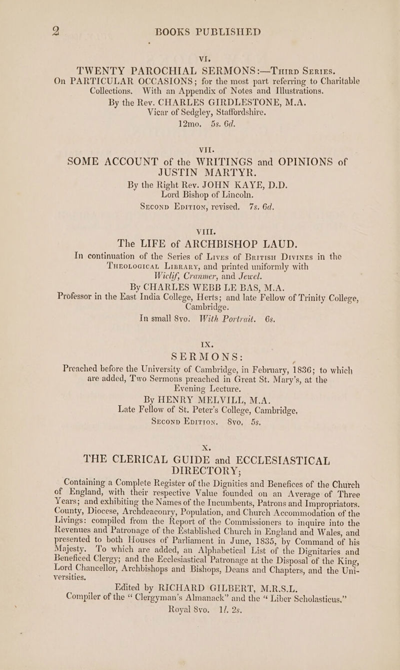 VI. TWENTY PAROCHIAL SERMONS :—Tuirp Senizs. ; On PARTICULAR OCCASIONS; for the most part referring to Charitable Collections. With an Appendix of Notes and Illustrations. By the Rev. CHARLES GIRDLESTONE, M.A. Vicar of Sedgley, Staffordshire. 12mo. 5s. 6d. VII. SOME ACCOUNT of the WRITINGS and OPINIONS of JUSTIN MARTYR. By the Right Rev. JOHN KAYE, D.D. Lord Bishop of Lincoln. Seconp Epirion, revised. 7s. 6d. VIII. The LIFE of ARCHBISHOP LAUD. In continuation of the Series of Lives of British Drvines in the Tueotocicat Lisrary, and printed uniformly with Wiclif, Cranmer, and Jewel. By CHARLES WEBB LE BAS, M.A. Professor in the East India College, Herts; and late Fellow of Trinity College, Cambridge. In small 8vo. With Portrait. 6s. TX. SERMONS: Preached before the University of Cambridge, in February, 1836; to which are added, Two Sermons preached in Great St. Mary’s, at the Evening Lecture. By HENRY MELVILLI, M.A. Late Fellow of St. Peter’s College, Cambridge, Seconp Enrrron. S8vo, 5s. Xe THE CLERICAL GUIDE and ECCLESIASTICAL DIRECTORY; Containing a Complete Register of the Dignities and Benefices of the Church of England, with their respective Value founded on an Average of Three Years; and exhibiting the Names of the Incumbents, Patrons and Impropriators. County, Diocese, Archdeaconry, Population, and Church Accommodation of the Livings: compiled from the Report of the Commissioners to inquire into the Revenues and Patronage of the Established Church in England and Wales, and presented to both Houses of Parliament in June, 1835, by Command of his Majesty. ‘To which are added, an Alphabetical List of the Dignitaries and Beneficed Clergy; and the Ecclesiastical Patronage at the Disposal of the King, Lord Chancellor, Archbishops and Bishops, Deans and Chapters, and the Uni- versities, Edited by RICHARD GILBERT, M.R.S.L. Compiler of the “ Clergyman’s Almanack” and the “ Liber Scholasticus,”