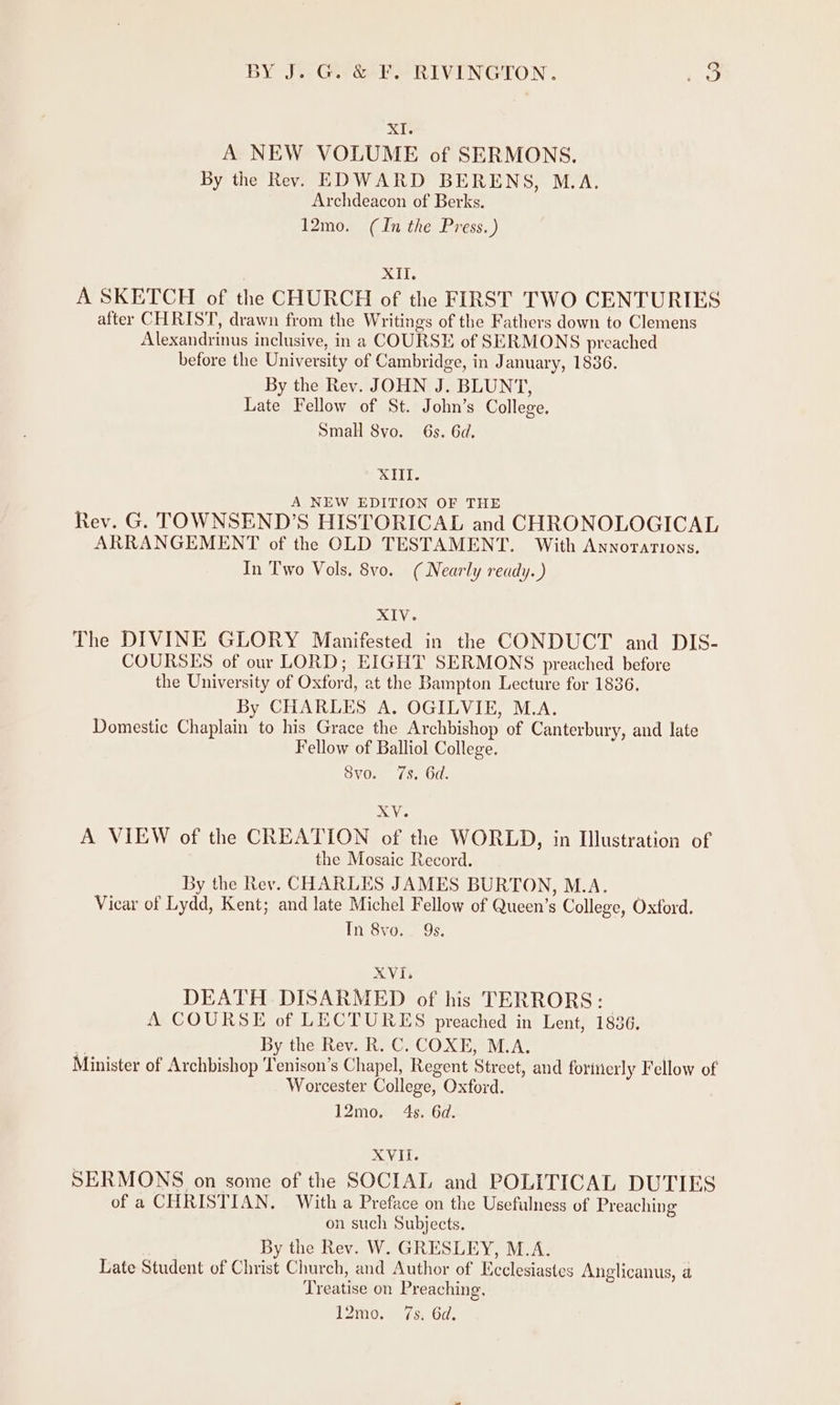 xI. A NEW VOLUME of SERMONS. By the Rev. EDWARD BERENS, M.A. Archdeacon of Berks. 12mo. (In the Press. ) XII. A SKETCH of the CHURCH of the FIRST TWO CENTURIES after CHRIST, drawn from the Writings of the Fathers down to Clemens Alexandrinus inclusive, in a COURSE of SERMONS preached before the University of Cambridge, in January, 1836. By the Rev. JOHN J. BLUNT, Late Fellow of St. John’s College. Small 8vo. 6s. 6d. SII. A NEW EDITION OF THE Rev. G. TOWNSEND’S HISTORICAL and CHRONOLOGICAL ARRANGEMENT of the OLD TESTAMENT. With Annorations. In Two Vols. 8vo. (Nearly ready. ) XIV. The DIVINE GLORY Manifested in the CONDUCT and DIS- COURSES of our LORD; EIGHT SERMONS preached before the University of Oxford, at the Bampton Lecture for 1836. By CHARLES A. OGILVIE, M.A. Domestic Chaplain to his Grace the Archbishop of Canterbury, and late Fellow of Balliol College. Svo. 7s. Gd. XV. A VIEW of the CREATION of the WORLD, in Illustration of the Mosaic Record. By the Rev. CHARLES JAMES BURTON, M.A. _ Vicar of Lydd, Kent; and late Michel Fellow of Queen’s College, Oxford. In 8vo. 9s. XVI, DEATH DISARMED of his TERRORS: A COURSE of LECTURES preached in Lent, 1836, . By the Rev. R. C. COXE, M.A. Minister of Archbishop Tenison’s Chapel, Regent Street, and forinerly Fellow of Worcester College, Oxford. 12mo. 4s. 6d. XVII. SERMONS on some of the SOCIAL and POLITICAL DUTIES of a CHRISTIAN. With a Preface on the Usefulness of Preaching on such Subjects. By the Rev. W. GRESLEY, M.A. Late Student of Christ Church, and Author of Ecclesiastes Anglicanus, a Treatise on Preaching, T2910, / se Ol.