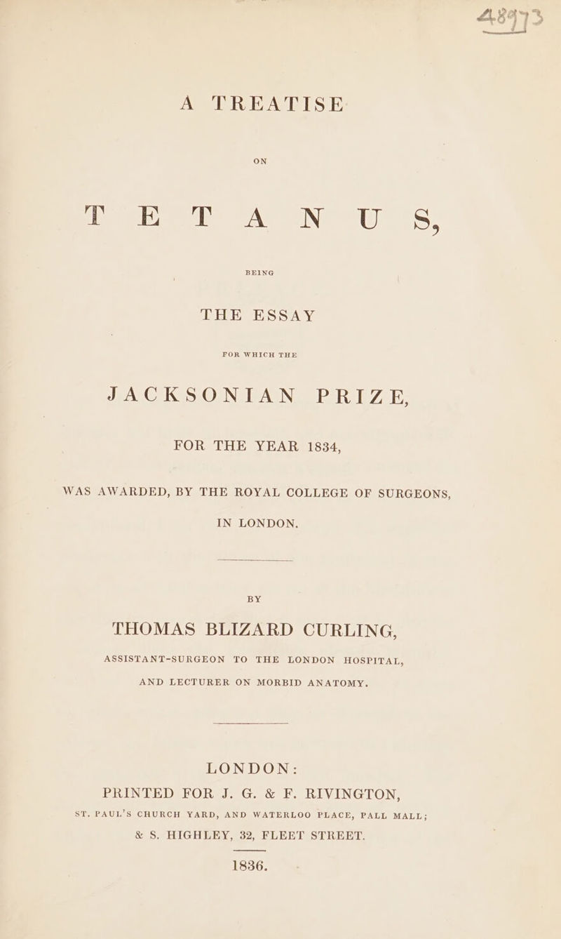 oe as as] ean: &amp; L nemrzsconmaicnrscensnt A TREATISE Dn of AN US, BEING THE ESSAY JACKSONIAN PRIZE, FOR THE YEAR 1834, WAS AWARDED, BY THE ROYAL COLLEGE OF SURGEONS, IN LONDON. BY THOMAS BLIZARD CURLING, ASSISTANT-SURGEON TO THE LONDON HOSPITAL, AND LECTURER ON MORBID ANATOMY. LONDON: PRINTED FOR J. G. &amp; F. RIVINGTON, ST. PAUL’S CHURCH YARD, AND WATERLOO PLACE, PALL MALL; &amp; S. HIGHLEY, 32, FLEET STREET. 1836.