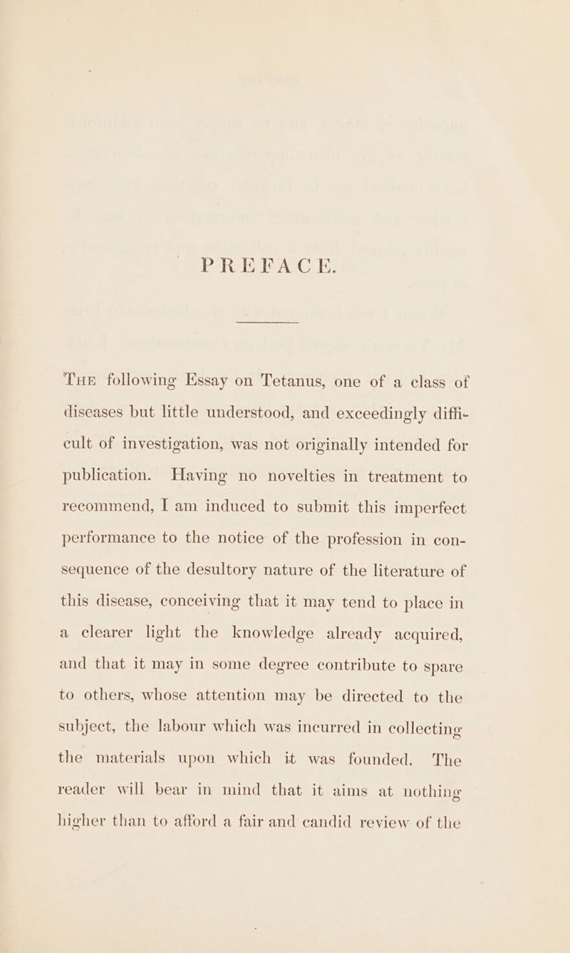 PREFACE. THE following Essay on Tetanus, one of a class of diseases but little understood, and exceedingly diffi- cult of investigation, was not originally intended for publication. Having no novelties in treatment to recommend, I am induced to submit this imperfect performance to the notice of the profession in con- sequence of the desultory nature of the literature of this disease, conceiving that it may tend to place in a clearer light the knowledge already acquired, and that it may in some degree contribute to spare to others, whose attention may be directed to the subject, the labour which was incurred in collecting the materials upon which it was founded. The reader will bear in mind that it aims at nothing higher than to afford a fair and candid review of the