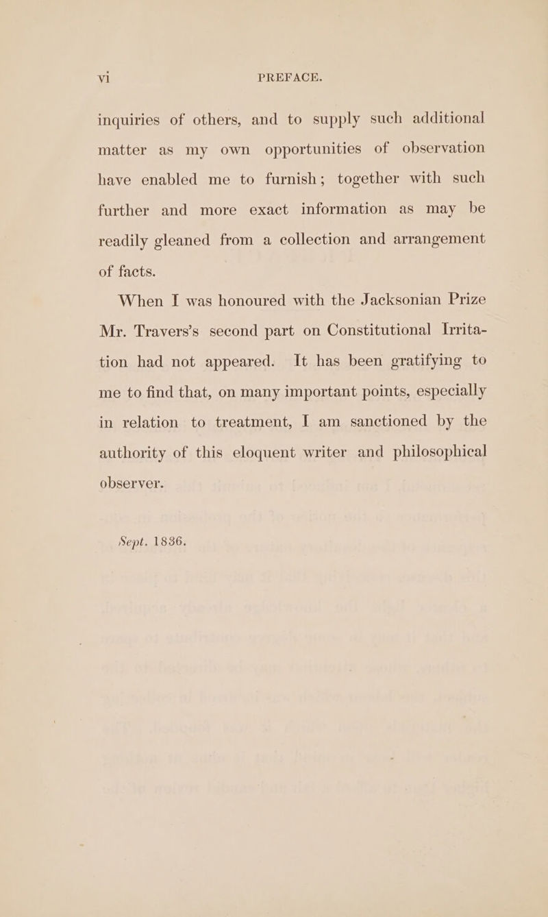 inquiries of others, and to supply such additional matter as my own opportunities of observation have enabled me to furnish; together with such further and more exact information as may be readily gleaned from a collection and arrangement of facts. When I was honoured with the Jacksonian Prize Mr. Travers’s second part on Constitutional Irrita- tion had not appeared. It has been gratifying to me to find that, on many important points, especially in relation to treatment, [ am sanctioned by the authority of this eloquent writer and philosophical observer. Sept. 1836.