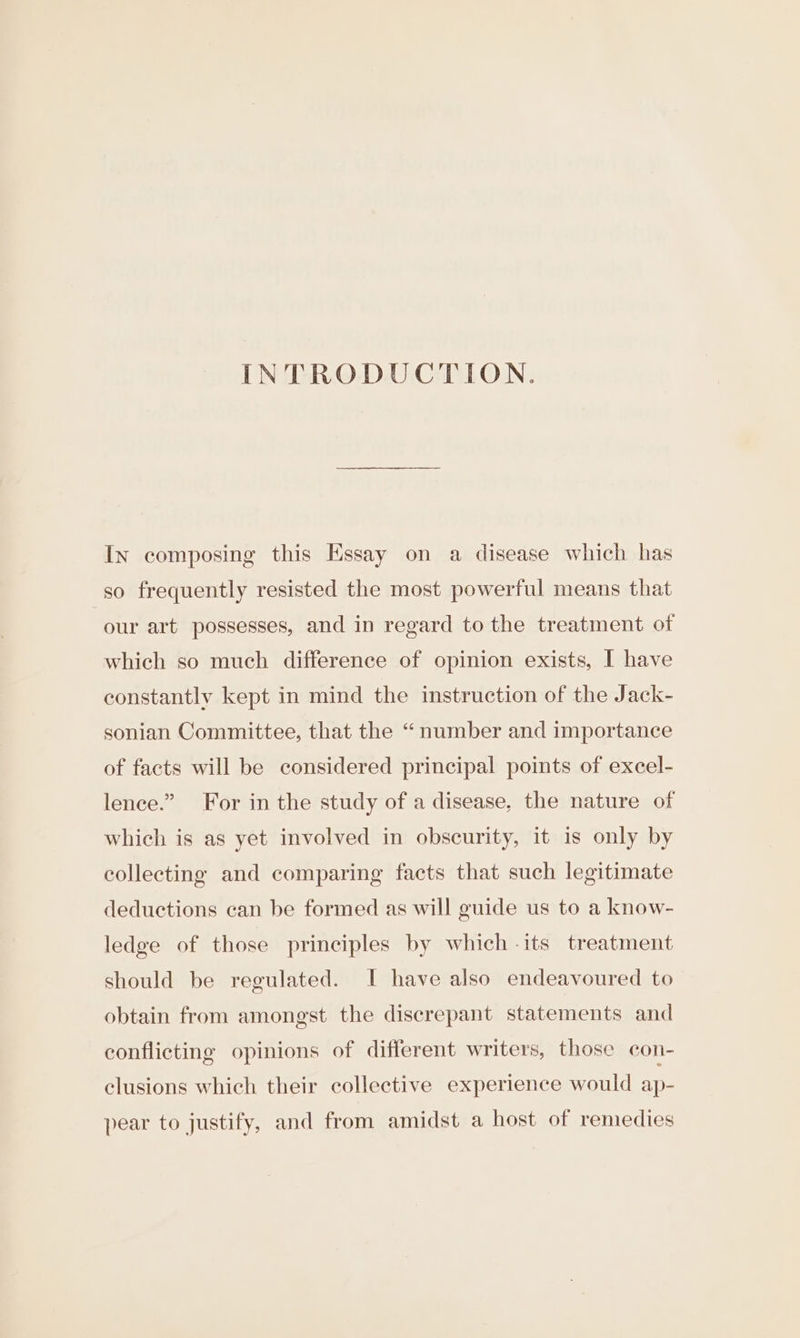 INTRODUCTION. In composing this Essay on a disease which has so frequently resisted the most powerful means that our art possesses, and in regard to the treatment of which so much difference of opinion exists, I have constantly kept in mind the instruction of the Jack- sonian Committee, that the “number and importance of facts will be considered principal points of excel- lence.” For in the study of a disease, the nature of which is as yet involved in obscurity, it is only by collecting and comparing facts that such legitimate deductions can be formed as will guide us to a know- ledge of those principles by which -its treatment should be regulated. I have also endeavoured to obtain from amongst the discrepant statements and conflicting opinions of different writers, those con- clusions which their collective experience would ap- pear to justify, and from amidst a host of remedies