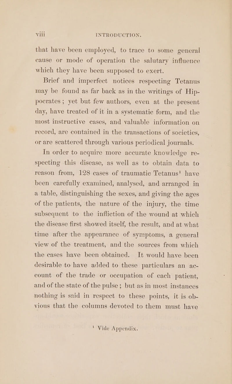 that have been employed, to trace to some general cause or mode of operation the salutary influence which they have been supposed to exert. Brief and imperfect notices respecting Tetanus may be found as far back as in the writings of Hip- pocrates ; yet but few authors, even at the present day, have treated of it in a systematic form, and the most instructive cases, and valuable information on record, are contained in the transactions of societies, or are scattered through various periodical journals. In order to acquire more accurate knowledge re- specting this disease, as well as to obtain data to reason from, 128 cases of traumatic Tetanus! have been carefully examined, analysed, and arranged in a table, distinguishing the sexes, and giving the ages of the patients, the nature of the injury, the time subsequent to the infliction of the wound at which the disease first showed itself, the result, and at what time after the appearance of symptoms, a general view of the treatment, and the sources from which the cases have been obtained. It would have been desirable to have added to these particulars an ac- count of the trade or occupation of each patient, and of the state of the pulse; but as in most instances nothing is said in respect to these points, it is ob- vious that the columns devoted to them must have * Vide Appendix.
