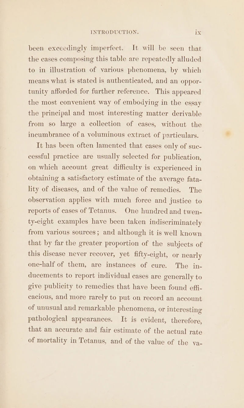 been exceedingly imperfect. It will be seen that the cases composing this table are repeatedly alluded to in illustration of various phenomena, by which means what is stated is authenticated, and an oppor- tunity afforded for further reference. This appeared the most convenient way of embodying in the essay the principal and most interesting matter derivable from so large a collection of cases, without the incumbrance of a veluminous extract of particulars. — It has been often lamented that cases only of suc- cessful practice are usually selected for publication, on which account great difficulty is experienced in obtaining a satisfactory estimate of the average fata- lity of diseases, and of the value of remedies. The observation applies with much force and justice to reports of cases of Tetanus. One hundred and twen- ty-eight examples have been taken indiscriminately from various sources; and although it is well known that by far the greater proportion of the subjects of this disease never recover, yet fifty-eight, or nearly one-half of them, are instances of cure. The in- ducements to report individual cases are generally to give publicity to remedies that have been found effi- cacious, and more rarely to put on record an account of unusual and remarkable phenomena, or interesting pathological appearances. It is evident, therefore, that an accurate and fair estimate of the actual rate of mortality in Tetanus, and of the value of the va-