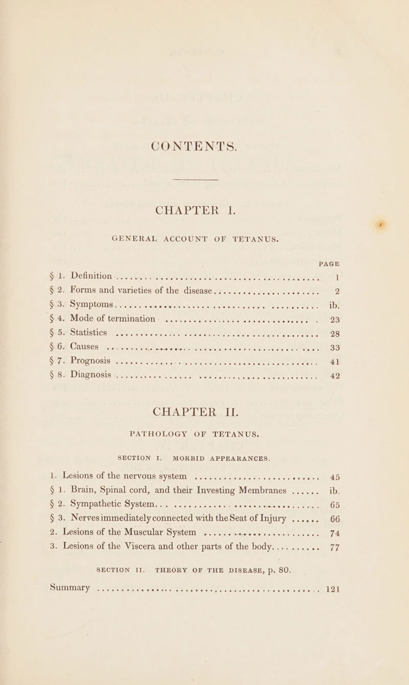 CONTENTS. CHAPTER I. GENERAL ACCOUNT OF TETANUS. PAGE Sa. Definition ie. rere beets atate ee ae Meee areas AI Coe 1 § 2. Forms and varieties of the disease.:......... Bry Meee xy 2 Ses.f Symptoms... stesbole’sfarets oii o's Se: ee tether ib. § 4. Mode of termination .............2:- Hebets tetereloctete se oS SEU A SLALISLICHEN / potstesth a des tens At oot MARL notte eee Cac to SEGA, Causes sages sorcts Fe roto ORO aCe 1 Beno eyes SF ia DE TOOTIOSIS wiser bs 4 Ae ce MSHA OAS SS Coa creer nt ee emery OES Diagmosis sin. s ho ereterate = eelh ool ean cam estenrete riers eens 42 CHAPTER. II. PATHOLOGY OF TETANUS. SECTION I. MORBID APPEARANCES. iealcsions.of the nervous systenu mw... -eientaer eiaie sme er nese 45 § 1. Brain, Spinal cord, and their Investing Membranes ...... ib. Neca VILL PALeti cas Stele sem sera tere ic tava stereo eres PCE 5: 65 § 3. Nervesimmediately Seer with te et of eae capomotr, “UN Ze esionstor the, Muscilarss ystCi mein. eeietent octane oe 74 3. Lesions of the Viscera and other parts of the body........ cet HG SECTION II. THEORY OF THE DISEASE, p. 80. Summary £, 0) A BORE a) Se @eseses @ eae @ aeepnpeee eed e@eeereereeaeee ee @e@ir 121
