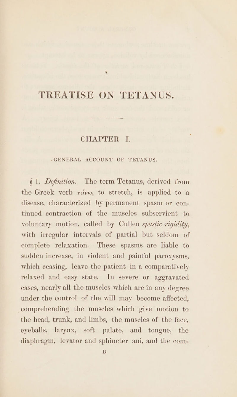 TREATISE ON TETANUS. CHAPTER I. .GENERAL ACCOUNT OF TETANUS. ) 1. Definition. The term Tetanus, derived from the Greek verb retvw, to stretch, is applied to a disease, characterized by permanent spasm or con- tinued contraction of the muscles subservient to voluntary motion, called by Cullen spastic rigidity, with irregular intervals of partial but seldom of complete relaxation. These spasms are liable to sudden increase, in violent and painful paroxysms, which ceasing, leave the patient in a comparatively relaxed and easy state. In severe or aggravated cases, nearly all the muscles which are in any degree under the control of the will may become affected, comprehending the muscles which give motion to the head, trunk, and limbs, the muscles of the face, eyeballs, larynx, soft palate, and tongue, the diaphragm, levator and sphincter ani, and the com- B