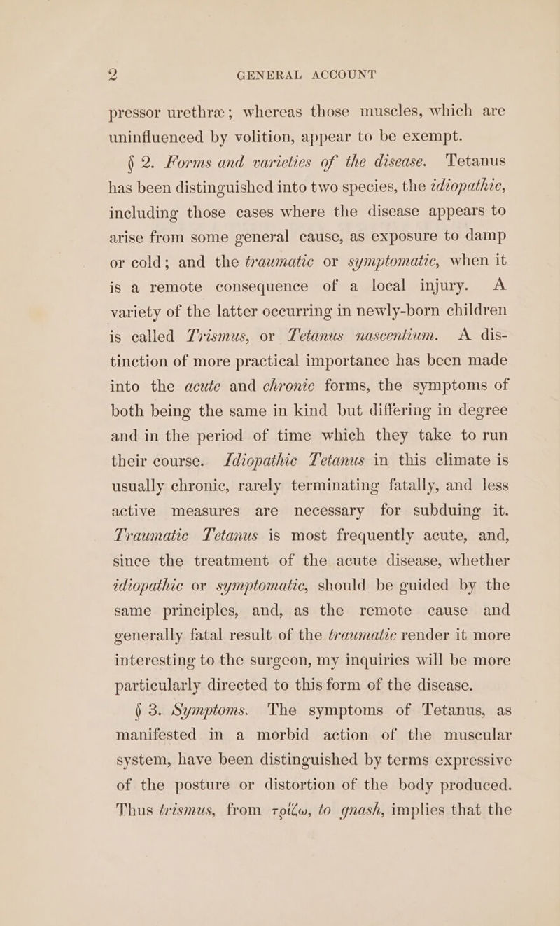 pressor urethra; whereas those muscles, which are uninfluenced by volition, appear to be exempt. § 2. Forms and varieties of the disease. ‘Tetanus has been distinguished into two species, the zdzopathie, including those cases where the disease appears to arise from some general cause, as exposure to damp or cold; and the traumatic or symptomatic, when it is a remote consequence of a local injury. &lt;A variety of the latter occurring in newly-born children is called Trismus, or Tetanus nascentium. A dis- tinction of more practical importance has been made into the acute and chronic forms, the symptoms of both being the same in kind but differing in degree and in the period of time which they take to run their course. Jdiopathic Tetanus in this climate is usually chronic, rarely terminating fatally, and less active measures are necessary for subduing it. Traumatic Tetanus is most frequently acute, and, since the treatment of the acute disease, whether idiopathic or symptomatic, should be guided by the same principles, and, as the remote cause and generally fatal result of the trawmatzc render it more interesting to the surgeon, my inquiries will be more particularly directed to this form of the disease. ) 3. Symptoms. The symptoms of Tetanus, as manifested in a morbid action of the muscular system, have been distinguished by terms expressive of the posture or distortion of the body produced. Thus trzsmus, from roilw, to gnash, implies that the