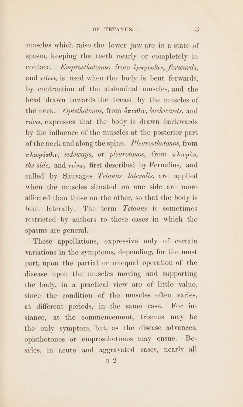 muscles which raise the lower jaw are in a state of spasm, keeping the teeth nearly or completely in contact. Hmprosthotonos, from Eumpoo0ev, forwards, and retvw, is used when the body is bent forwards, by contraction of the abdominal muscles, and the head drawn towards the breast by the muscles of the neck. Opisthotonos, from omobev, backwards, and telvw, expresses that the body is drawn backwards by the influence of the muscles at the posterior part of the neck and along the spine. Plewrosthotonos, from tAsvodo0ev, sideways, or pleurotonos, from mAsvpov, the side, and reivw, first described by Fernelius, and called by Sauvages Tetanus lateralis, are applied when the muscles situated on one side are more affected than those on the other, so that the body is bent laterally. The term Tefanus is sometimes restricted by authors to those cases in which the spasms are general. These appellations, expressive only of certain variations in the symptoms, depending, for the most part, upon the partial or unequal operation of the disease upon the muscles moving and supporting the body, in a practical view are of little value, since the condition of the muscles often varies, at different periods, in the same case. For in- stance, at the commencement, trismus may be the only symptom, but, as the disease advances, opisthotonos or emprosthotonos may ensue. Be- sides, in acute and aggravated cases, nearly all B2