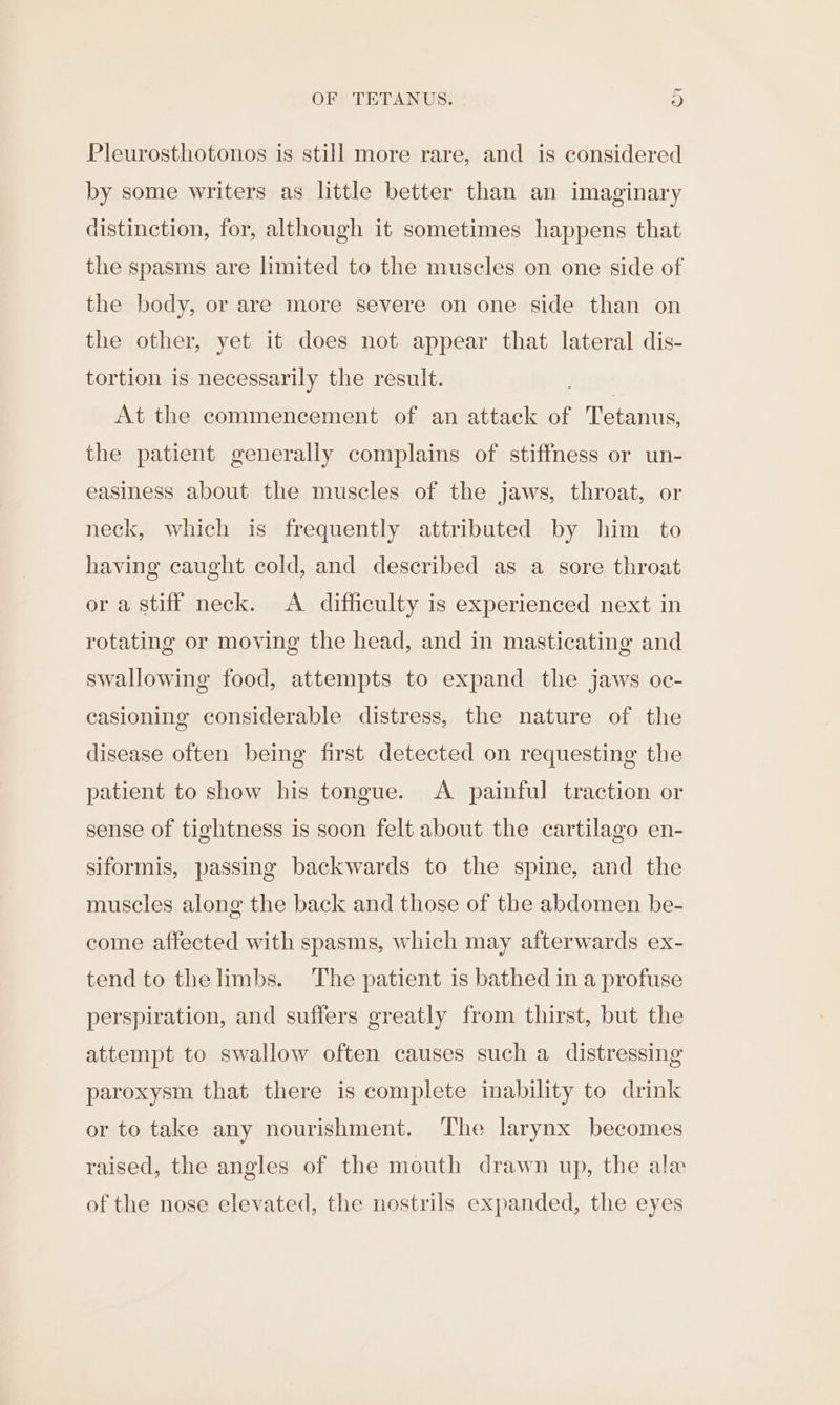 Pleurosthotonos is still more rare, and is considered by some writers as little better than an imaginary distinction, for, although it sometimes happens that the spasms are limited to the muscles on one side of the body, or are more severe on one side than on the other, yet it does not appear that lateral dis- tortion is necessarily the result. | At the commencement of an attack of Tetanus, the patient generally complains of stiffness or un- easiness about the muscles of the jaws, throat, or neck, which is frequently attributed by him to having caught cold, and described as a sore throat or a stiff neck. &lt;A. difficulty is experienced next in rotating or moving the head, and in masticating and swallowing food, attempts to expand the jaws oc- easioning considerable distress, the nature of the disease often being first detected on requesting the patient to show his tongue. A painful traction or sense of tightness is soon felt about the cartilago en- siformis, passing backwards to the spine, and the muscles along the back and those of the abdomen be- come affected with spasms, which may afterwards ex- tend to the limbs. The patient is bathed in a profuse perspiration, and suffers greatly from thirst, but the attempt to swallow often causes such a distressing paroxysm that there is complete inability to drink or to take any nourishment. The larynx becomes raised, the angles of the mouth drawn up, the ale of the nose elevated, the nostrils expanded, the eyes