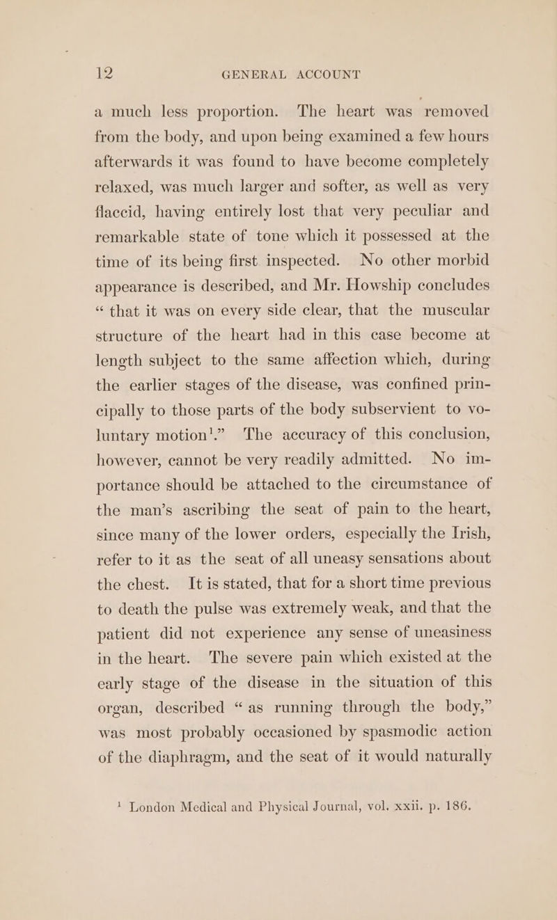 a much less proportion. The heart was removed from the body, and upon being examined a few hours afterwards it was found to have become completely relaxed, was much larger and softer, as well as very flaccid, having entirely lost that very peculiar and remarkable state of tone which it possessed at the time of its being first inspected. No other morbid appearance is described, and Mr. Howship concludes “ that it was on every side clear, that the muscular structure of the heart had in this case become at length subject to the same affection which, during the earlier stages of the disease, was confined prin- cipally to those parts of the body subservient to vo- luntary motion'.” The accuracy of this conclusion, however, cannot be very readily admitted. No im- portance should be attached to the circumstance of the man’s ascribing the seat of pain to the heart, since many of the lower orders, especially the Irish, refer to it as the seat of all uneasy sensations about the chest. It is stated, that for a short time previous to death the pulse was extremely weak, and that the patient did not experience any sense of uneasiness in the heart. The severe pain which existed at the early stage of the disease in the situation of this organ, described “as running through the body,” was most probably occasioned by spasmodic action of the diaphragm, and the seat of it would naturally 1 London Medical and Physical Journal, vol. xxu. p. 186.