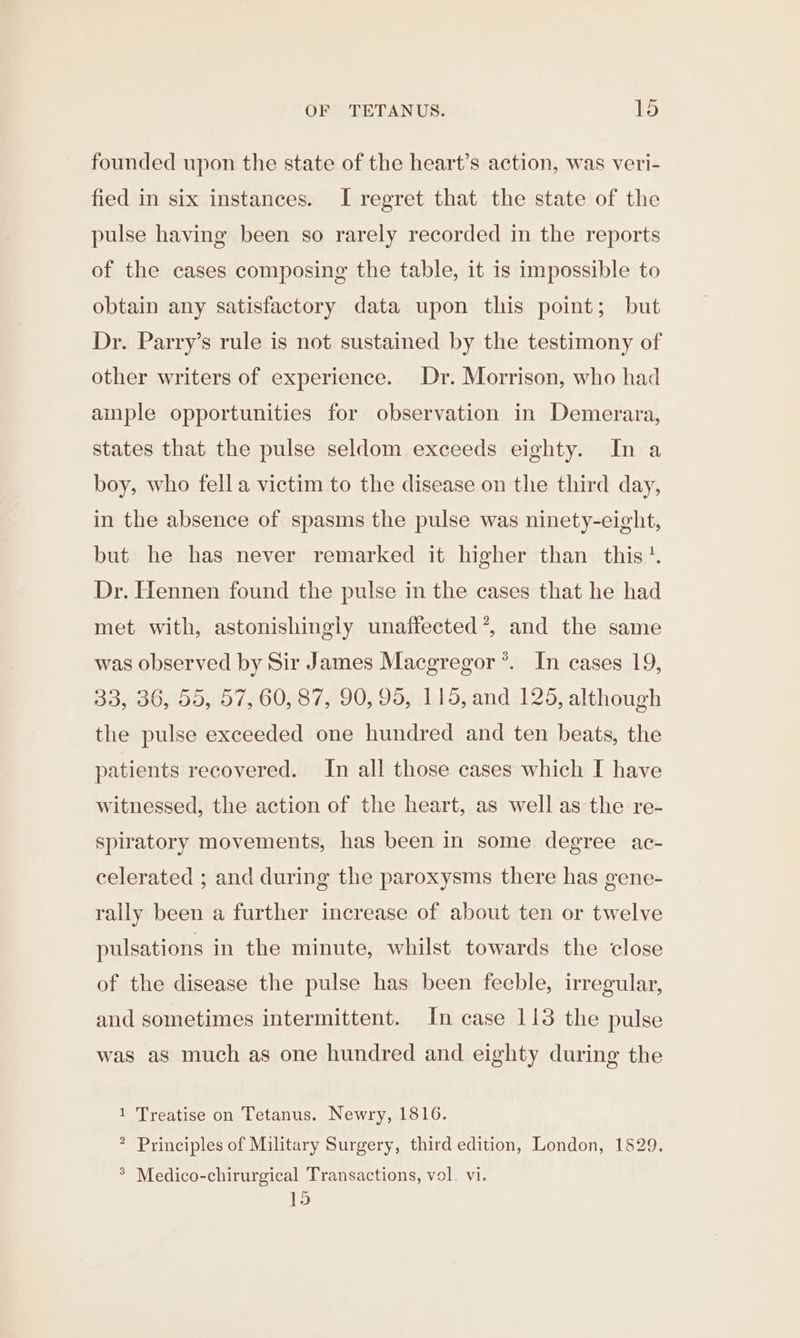 founded upon the state of the heart’s action, was veri- fied in six instances. I regret that the state of the pulse having been so rarely recorded in the reports of the cases composing the table, it is impossible to obtain any satisfactory data upon this point; but Dr. Parry’s rule is not sustained by the testimony of other writers of experience. Dr. Morrison, who had ample opportunities for observation in Demerara, states that the pulse seldom exceeds eighty. In a boy, who fell a victim to the disease on the third day, in the absence of spasms the pulse was ninety-eight, but he has never remarked it higher than this’. Dr. Hennen found the pulse in the cases that he had met with, astonishingly unaffected’, and the same was observed by Sir James Macgregor ’*. In cases 19, 33, 36, 55, 57, 60, 87, 90, 95, 115, and 125, although the pulse exceeded one hundred and ten beats, the patients recovered. In all those cases which I have witnessed, the action of the heart, as well as the re- spiratory movements, has been in some degree ac- celerated ; and during the paroxysms there has gene- rally been a further increase of about ten or twelve pulsations in the minute, whilst towards the close of the disease the pulse has been feeble, irregular, and sometimes intermittent. In case 113 the pulse was as much as one hundred and eighty during the 1 Treatise on Tetanus. Newry, 1816. * Principles of Military Surgery, third edition, London, 1829. &gt; Medico-chirurgical Transactions, vol. vi. 15
