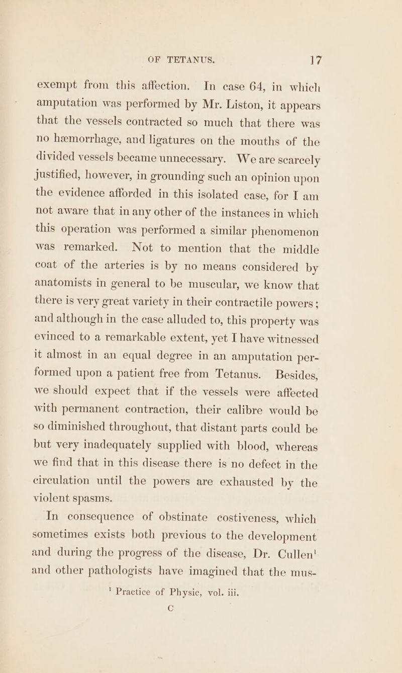 exempt from this affection. In case 64, in which amputation was performed by Mr. Liston, it appears that the vessels contracted so much that there was no hemorrhage, and ligatures on the mouths of the divided vessels became unnecessary. Weare scarcely Justified, however, in grounding such an opinion upon the evidence afforded in this isolated case, for I am not aware that in any other of the instances in which this operation was performed a similar phenomenon was remarked. Not to mention that the middle coat of the arteries is by no means considered by anatomists in general to be muscular, we know that there is very great variety in their contractile powers: and although in the case alluded to, this property was evinced to a remarkable extent, yet I have witnessed it almost in an equal degree in an amputation per- formed upon a patient free from Tetanus. Besides, we should expect that if the vessels were affected with permanent contraction, their calibre would be so diminished throughout, that distant parts could be but very inadequately supplied with blood, whereas we find that in this disease there is no defect in the circulation until the powers are exhausted by the violent spasms. In consequence of obstinate costiveness, which sometimes exists both previous to the development and during the progress of the disease, Dr. Cullen! and other pathologists have imagined that the mus- * Practice of Physic, vol. iii. C
