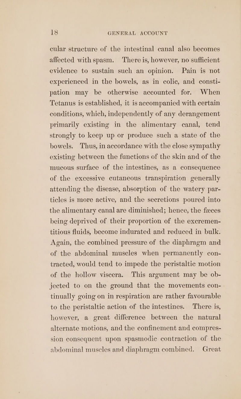 cular structure of the intestinal canal also becomes affected withspasm. There is, however, no sufficient evidence to sustain such an opinion. Pain is not experienced in the bowels, as in colic, and consti- pation may be otherwise accounted for. When Tetanus is established, it is accompanied with certain conditions, which, independently of any derangement primarily existing in the alimentary canal, tend strongly to keep up or produce such a state of the bowels. Thus, in accordance with the close sympathy existing between the functions of the skin and of the mucous surface of the intestines, as a consequence of the excessive cutaneous transpiration generally attending the disease, absorption of the watery par- ticles is more active, and the secretions poured into the alimentary canal are diminished; hence, the feeces being deprived of their proportion of the excremen- titious fluids, become indurated and reduced in bulk. Again, the combined pressure of the diaphragm and of the abdominal muscles when permanently con- tracted, would tend to impede the peristaltic motion of the hollow viscera. This argument may be ob- jected to on the ground that the movements con- tinually going on in respiration are rather favourable to the peristaltic action of the intestines. There is, however, a great difference between the natural alternate motions, and the confinement and compres- sion consequent upon spasmodic contraction of the abdominal muscles and diaphragm combined. Great
