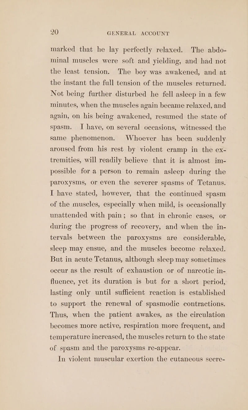 marked that he lay perfectly relaxed. The abdo- minal muscles were soft and yielding, and had not the least tension. The boy was awakened, and at the instant the full tension of the muscles returned. Not being further disturbed he fell asleep in a few minutes, when the muscles again became relaxed, and again, on his being awakened, resumed the state of spasm. I have, on several occasions, witnessed the same phenomenon. Whoever has been suddenly aroused from his rest by violent cramp in the ex- tremities, will readily believe that it is almost im- possible for a person to remain asleep during the paroxysms, or even the severer spasms of Tetanus. I have stated, however, that the continued spasm of the muscles, especially when mild, is occasionally unattended with pain; so that in chronic cases, or during the progress of recovery, and when the in- tervals between the paroxysms are considerable, sleep may ensue, and the muscles become relaxed. But in acute Tetanus, although sleep may sometimes occur as the result of exhaustion or of narcotic in- fluence, yet its duration is but for a short period, lasting only until sufficient reaction is established to support the renewal of spasmodic contractions. Thus, when the patient awakes, as the circulation becomes more active, respiration more frequent, and temperature increased, the muscles return to the state of spasm and the paroxysms re-appear. In violent muscular exertion the cutaneous secre-