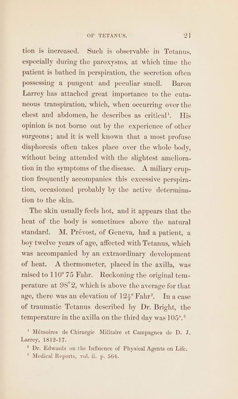 tion 1s increased. Such is observable in Tetanus, especially during the paroxysms, at which time the patient is bathed in perspiration, the secretion often possessing a pungent and peculiar smell. Baron Larrey has attached great importance to the cuta- neous transpiration, which, when occurring over the chest and abdomen, he describes as critical’. His opinion is not borne out by the experience of other surgeons; and it is well known that a most profuse diaphoresis often takes place over the whole body, without being attended with the slightest ameliora- tion in the symptoms of the disease. A miliary erup- tion frequently accompanies this excessive perspira- tion, occasioned probably by the active determina- tion to the skin. The skin usually feels hot, and it appears that the heat of the body is sometimes above the natural standard. M. Prévost, of Geneva, had a patient, a boy twelve years of age, affected with Tetanus, which was accompanied by an extraordinary development of heat. A thermometer, placed in the axilla, was raised to 110°75 Fahr. Reckoning the original tem- perature at 98°2, which is above the average for that age, there was an elevation of 124° Fahr?. Ina case of traumatic Tetanus described by Dr. Bright, the temperature in the axilla on the third day was 105°.° ‘ Mémoires de Chirurgie Militaire et Campagnes de D. J. Larrey, 1812-17. * Dr. Edwards on the Influence of Physical Agents on Life. * Medical Reports, vol. ii. p. 564.