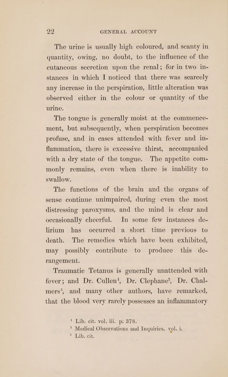 The urine is usually high coloured, and scanty in quantity, owing, no doubt, to the influence of the cutaneous secretion upon the renal; for in two in- stances in which I noticed that there was scarcely any increase in the perspiration, little alteration was observed either in the colour or quantity of the urine. The tongue is generally moist at the commence- ment, but subsequently, when perspiration becomes profuse, and in cases attended with fever and in- flammation, there is excessive thirst, accompanied with a dry state of the tongue. The appetite com- monly remains, even when there is inability to swallow. The functions of the brain and the organs of sense continue unimpaired, during even the most distressing paroxysms, and the mind is clear and occasionally cheerful. In some few instances de- lirium has occurred a short time previous to death. The remedies which have been exhibited, may possibly contribute to produce this de- rangement. Traumatic Tetanus is generally unattended with fever; and Dr. Cullen’, Dr. Clephane’, Dr. Chal- mers’, and many other authors, have remarked, that the blood very rarely possesses an inflammatory MIND eClieevOlodll. apes yo. * Medical Observations and Inquiries, vol. i. &gt; Lib. cit.