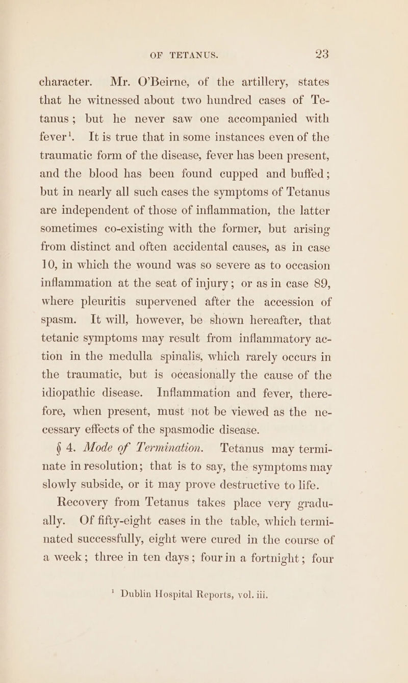 character. Mr. O’Beirne, of the artillery, states that he witnessed about two hundred cases of Te- tanus; but he never saw one accompanied with fever’. It is true that in some instances even of the traumatic form of the disease, fever has been present, and the blood has been found cupped and buffed ; but in nearly all such cases the symptoms of Tetanus are independent of those of inflammation, the latter sometimes co-existing with the former, but arising from distinct and often accidental causes, as in case 10, in which the wound was so severe as to occasion inflammation at the seat of injury; or asin case 89, where pleuritis supervened after the accession of spasm. It will, however, be shown hereafter, that tetanic symptoms may result from inflammatory ac- tion in the medulla spinalis, which rarely occurs in the traumatic, but is occasionally the cause of the idiopathic disease. Inflammation and fever, there- fore, when present, must not be viewed as the ne- cessary effects of the spasmodic disease. § 4. Mode of Termination. Tetanus may termi- nate inresolution; that is to say, the symptoms may slowly subside, or it may prove destructive to life. Recovery from Tetanus takes place very gradu- ally. Of fifty-eight cases in the table, which termi- nated successfully, eight were cured in the course of a week; three in ten days; fourin a fortnight; four  Dublin Hospital Reports, vol. iii.