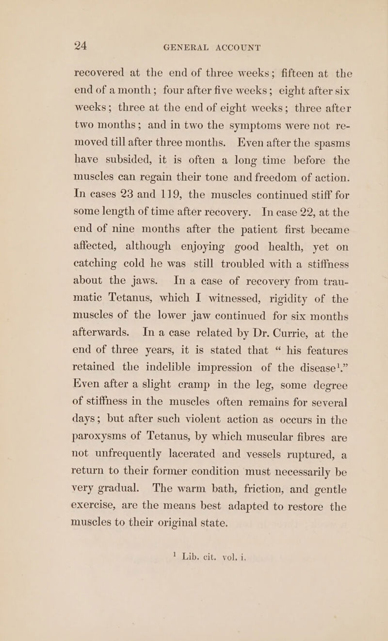 recovered at the end of three weeks; fifteen at the end of amonth; four after five weeks; eight after six weeks; three at the end of eight weeks; three after two months; and in two the symptoms were not re- moved till after three months. Even after the spasms have subsided, it is often a long time before the muscles can regain their tone and freedom of action. In cases 23 and 119, the muscles continued stiff for some length of time after recovery. In case 22, at the end of nine months after the patient first became affected, although enjoying good health, yet on catching cold he was still troubled with a stiffness about the jaws. Ina case of recovery from trau- matic Tetanus, which I witnessed, rigidity of the muscles of the lower jaw continued for six months afterwards. In a case related by Dr. Currie, at the end of three years, it is stated that “ his features retained the indelible impression of the disease?!.” Even after a slight cramp in the leg, some degree of stiffness in the muscles often remains for several days; but after such violent action as occurs in the paroxysms of Tetanus, by which muscular fibres are not unfrequently lacerated and vessels ruptured, a return to their former condition must necessarily be very gradual. The warm bath, friction, and gentle exercise, are the means best adapted to restore the muscles to their original state. Le Latbee cites | i: