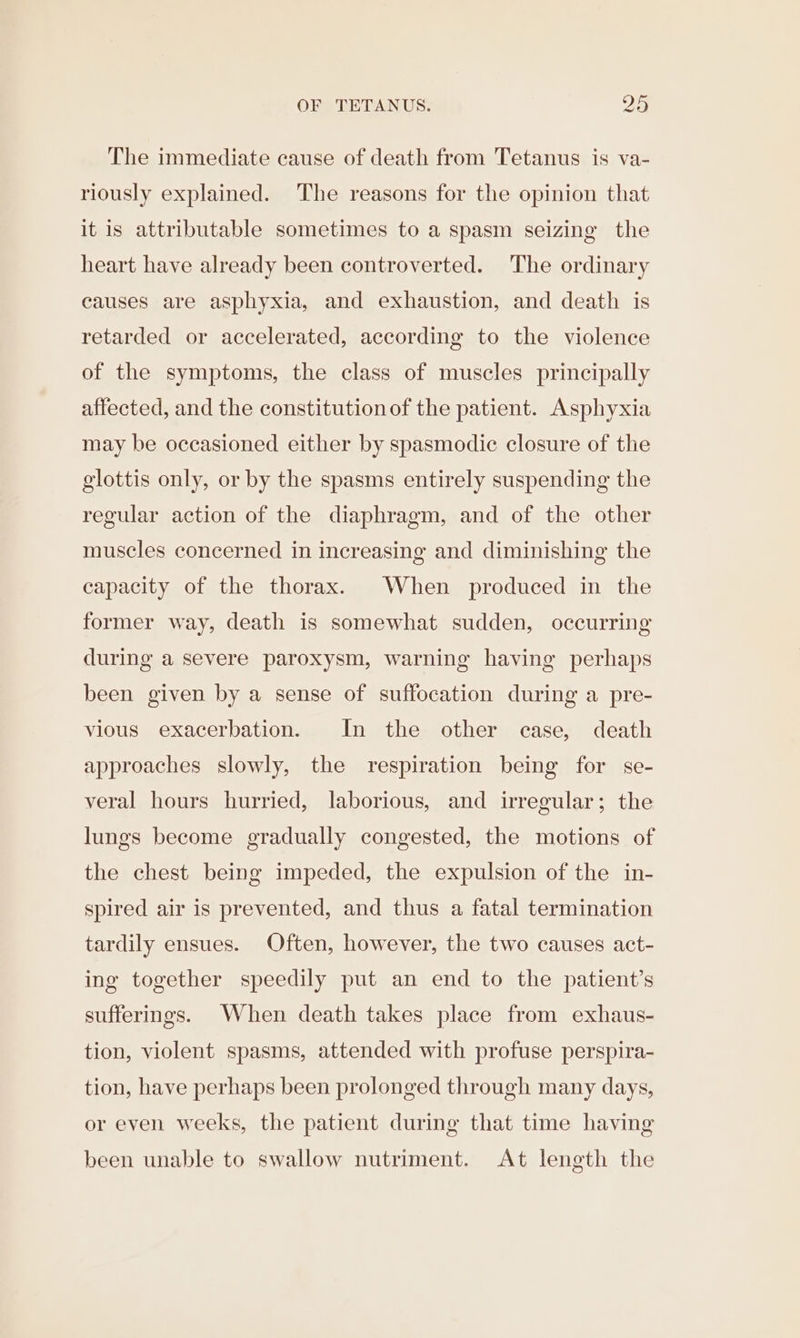 The immediate cause of death from Tetanus is va- riously explained. The reasons for the opinion that it is attributable sometimes to a spasm seizing the heart have already been controverted. ‘The ordinary causes are asphyxia, and exhaustion, and death is retarded or accelerated, according to the violence of the symptoms, the class of muscles principally affected, and the constitution of the patient. Asphyxia may be occasioned either by spasmodic closure of the glottis only, or by the spasms entirely suspending the regular action of the diaphragm, and of the other muscles concerned in increasing and diminishing the capacity of the thorax. When produced in the former way, death is somewhat sudden, occurring during a severe paroxysm, warning having perhaps been given by a sense of suffocation during a pre- vious exacerbation. In the other case, death approaches slowly, the respiration being for se- veral hours hurried, laborious, and irregular; the lungs become gradually congested, the motions of the chest being impeded, the expulsion of the in- spired air is prevented, and thus a fatal termination tardily ensues. Often, however, the two causes act- ing together speedily put an end to the patient’s sufferings. When death takes place from exhaus- tion, violent spasms, attended with profuse perspira- tion, have perhaps been prolonged through many days, or even weeks, the patient during that time having been unable to swallow nutriment. At length the