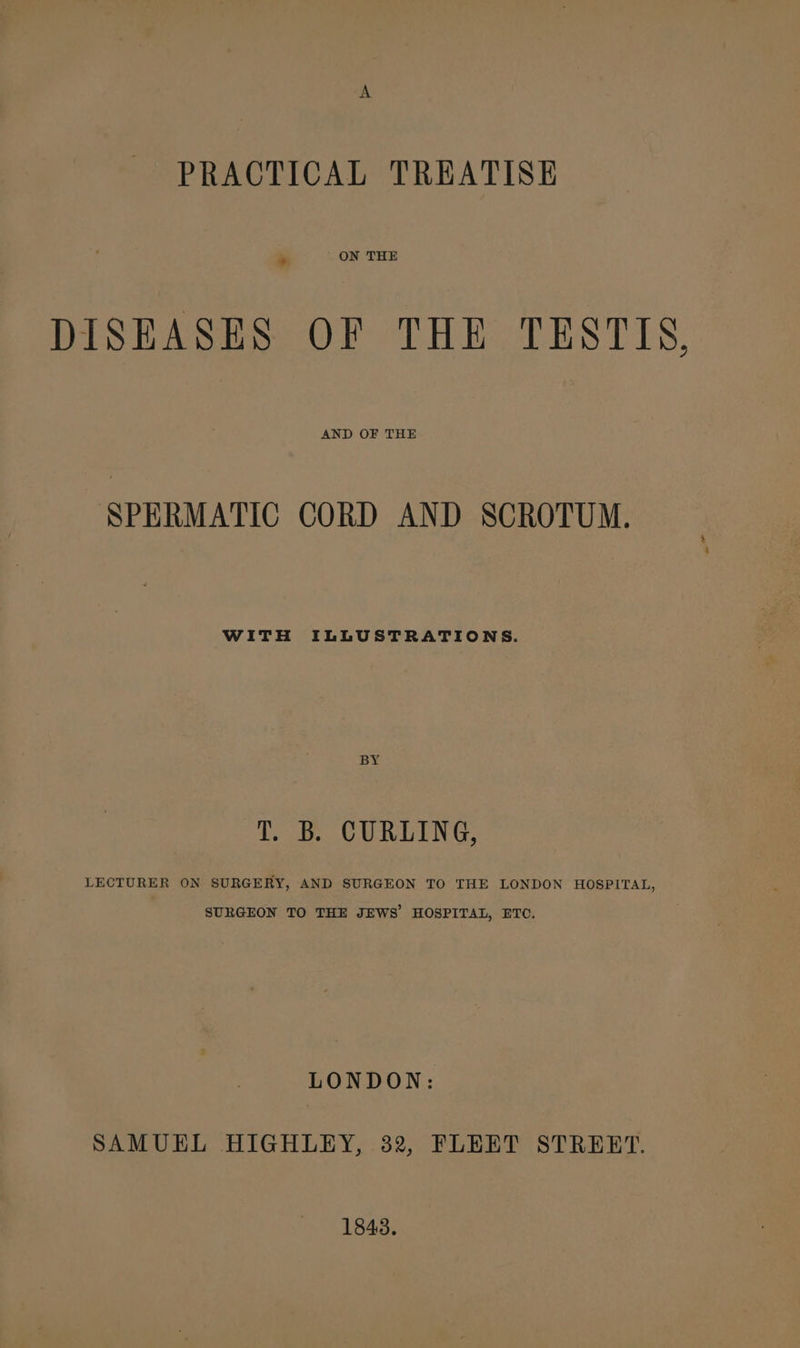 PRACTICAL TREATISE DISEASES OF THE TESTIS, AND OF THE SPERMATIC CORD AND SCROTUM. WITH ILLUSTRATIONS. BY T. B. CURLING, LECTURER ON SURGERY, AND SURGEON TO THE LONDON HOSPITAL, SURGEON TO THE JEWS HOSPITAL, ETC. LONDON: SAMUEL HIGHLEY, 32, FLEET STRERT. 1843.