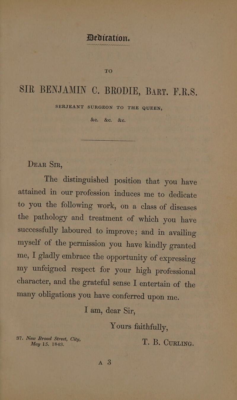 Medication. OPIOID nn enn ncn TO SIR BENJAMIN C. BRODIE, Barr. F.R.S. SERJEANT SURGEON TO THE QUEEN, &amp;e. &amp;e. &amp;e. Drar Sr, The distinguished position that you have attained in our profession induces me to dedicate to you the following work, on a class of diseases the pathology and treatment of which you have successfully laboured to improve; and in availing myself of the permission you have kindly granted me, I gladly embrace the opportunity of expressing my unfeigned respect for your high professional character, and the grateful sense I entertain of the many obligations you have conferred upon me. I am, dear Sir, Yours faithfully, 37. New Broad Street City,