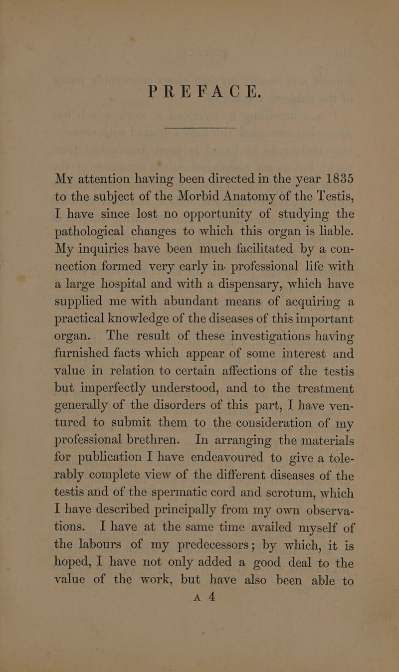PREFACE. My attention having been directed in the year 1835 to the subject of the Morbid Anatomy of the Testis, I have since lost no opportunity of studying the pathological changes to which this organ is liable. My inquiries have been much facilitated by a con- nection formed very early in. professional life with a large hospital and with a dispensary, which have supphed me with abundant means of acquiring a practical knowledge of the diseases of this important organ. The result of these investigations having furnished facts which appear of some interest and value in relation to certain affections of the testis but imperfectly understood, and to the treatment generally of the disorders of this part, I have ven- tured to submit them to the consideration of my professional brethren. In arranging the materials for publication I have endeavoured to give a tole- rably complete view of the different diseases of the testis and of the spermatic cord and scrotum, which I have described principally from my own observa- tions. I have at the same time availed myself of the labours of my predecessors; by which, it is hoped, I have not only added a good deal to the value of the work, but have also been able to A 4
