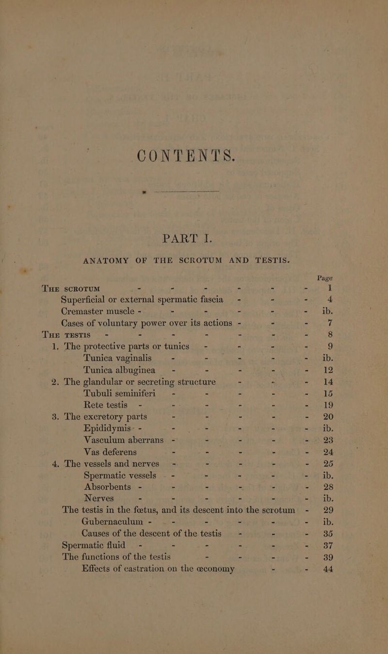 CONTENTS. PART I. ANATOMY OF THE SCROTUM AND TESTIS. Page THE SCROTUM - - - - ‘ 1 Superficial or external spermatic fascia - - - 4 Cremaster muscle - - - - - - ib. Cases of voluntary power over its actions - &gt; - 7 THE TESTIS) - - - - - - - 8 1, The protective parts or tunics - - - - 9 Tunica vaginalis - wna a - mL, Tunica albuginea - ° - - hen ©: 2. The glandular or secreting structure - - 14 Tubuli seminiferi —- - - - - 165 Rete testis - -- “ - - ao tele 3. The excretory parts - - - - - 20 Epididymis- - - - - - - ib. Vascuium aberrans - ~ - - - 28 Vas deferens - - - - - 24 4, The vessels and nerves’ - - - - -~ 25 Spermatic vessels — - - - - - ib. Absorbents - - - - - - 28 Nerves - - - - - an The testis in the foetus, and its descent into the scrotum - 29 Gubernaculum - - - - - a habe Causes of the descent of the testis —- - - 385 Spermatic fluid - - - - - - 37 The functions of the testis - - - - 39 Effects of castration on the economy - - 44