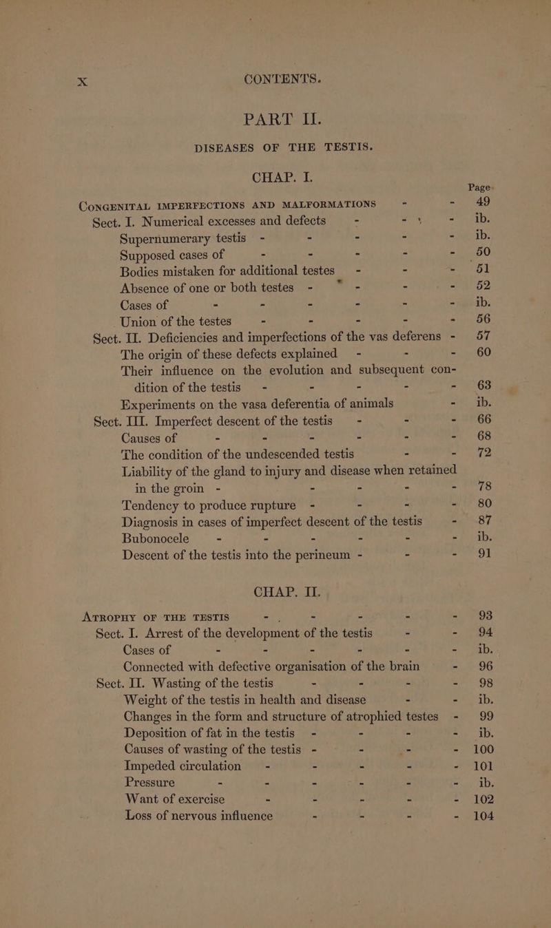 Meeainsib tile DISEASES OF THE TESTIS. CHAP. I. Page. CoNGENITAL IMPERFECTIONS AND MALFORMATIONS - - 49 Sect. I. Numerical excesses and defects - - 4 av Panay, Supernumerary testis - - - - =ia-ib. Supposed cases of - - - - - 50 Bodies mistaken for additional testes - - nee) Absence of one or both testes - ~*~ - - ao? Cases of * - - - - = tea. Union of the testes - - - - - 56 Sect. II. Deficiencies and imperfections of the vas deferens - 57 The origin of these defects explained - - - 60 Their influence on the evolution and subsequent con- dition of the testis - - - - - 63 Experiments on the vasa deferentia of animals sha a. Sect. III. Imperfect descent of the testis - - - 66 Causes of - - - - - - 68 The condition of the undescended testis tr Liability of the gland to injury and disease when retained in the groin - - - - a eo Tendency to produce rupture - - - - 80 Diagnosis in cases of imperfect descent of the testis - 87 Bubonocele - - - - - ef) ab Descent of the testis into the permeum - - anes CHAP. II. ATROPHY OF THE TESTIS aa - ® 5 ah eg Sect. I. Arrest of the development of the testis - - 94 Cases of - - - - - =) Paty, Connected with defective organisation of the brain oem st Sect. II. Wasting of the testis . - - =e 08 Weight of the testis in health and disease - =) ab, Changes in the form and structure of atrophied testes - 99 Deposition of fat in the testis - - - =. 1b. Causes of wasting of the testis - - - 100 Impeded circulation = - - - - - 101 Pressure - - - - - - ib. Want of exercise - - ° - - 102 Loss of nervous influence - - - - 104