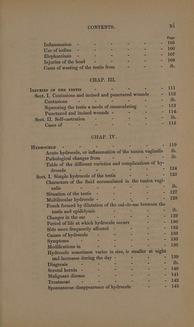 Page Inflammation - - - - - - 105 Use of iodine - - - - - 106 Elephantiasis - - - - - 107 Injuries of the heads - - - - - 108 Cases of wasting of the testis from - - = oak tie CHAP. HI. ‘ INJURIES OF THE TESTIS - - - - a AL Sect. I. Contusions and incised and punctured wounds - 112 Contusions - - - - - = ai: Squeezing the testis a mode of emasculating - - 113 Punctured and incised wounds - - ~ - 114: Sect. II. Self-castration - - - - =~ “S2ib: Cases of - - - - - - 116 CHAP. IV. HypROCELE - - - - - - - 119 Acute hydrocele, or inflammation of the tunica vaginalis ib. Pathological changes from - - ~ = “Gib: Table of the different varieties and complications of hy- drocele - - - - - - 124 Sect. I. Simple hydrocele of the testis - - - 125 Characters of the fluid accumulated in the tunica vagi- nalis - - - - - = i SED Situation of the testis - - - - - 127 Multilocular hydrocele - - - - 128 Pouch formed by dilatation of the cul- hae between the testis and epididymis - - - = 1D. Changes in the sac - - . igipamira ee aE by Period of life at which hydrocele occurs - - 130 Side more frequently affected - - - - 182 Causes of hydrocele = - - - - - 133 Symptoms . - - - - - 135 Modifications in - - - - - 136 Hydrocele sometimes varies in size, is smaller at night and increases during the day - - - - 139 Diagnosis - - - - - - ib. Scrotal hernia - - - - - - 140 Malignant disease = - - - - 141 Treatment - . - - - - 142 Spontaneous disappearance of hydrocele - - 148