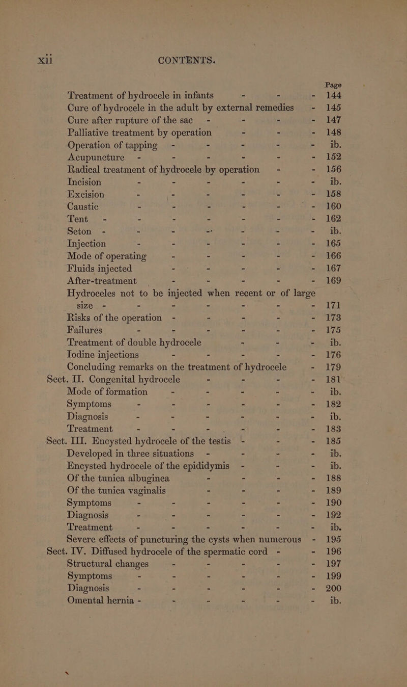 Operation of tapping Acupuncture - Incision - Excision - Caustic - Tent - - Seton - - Injection - Mode of operating Fluids injected After-treatment size - - Risks of the operation Failures - Todine injections when recent or of large Mode of formation Symptoms - Diagnosis - Treatment - Of the tunica albuginea Of the tunica papinlié Symptoms - Diagnosis Treatment - Structural changes Symptoms - Diagnosis - Page 144 145 147 148 ib. 152 156 iba’ 158 160 162 ib. 165 166 167 169 171 173 175 ib. 176 179 181 ib. 182 ib. 183 185 ib. ib. 188 189 190 192 ib. 195 196 197 199 200