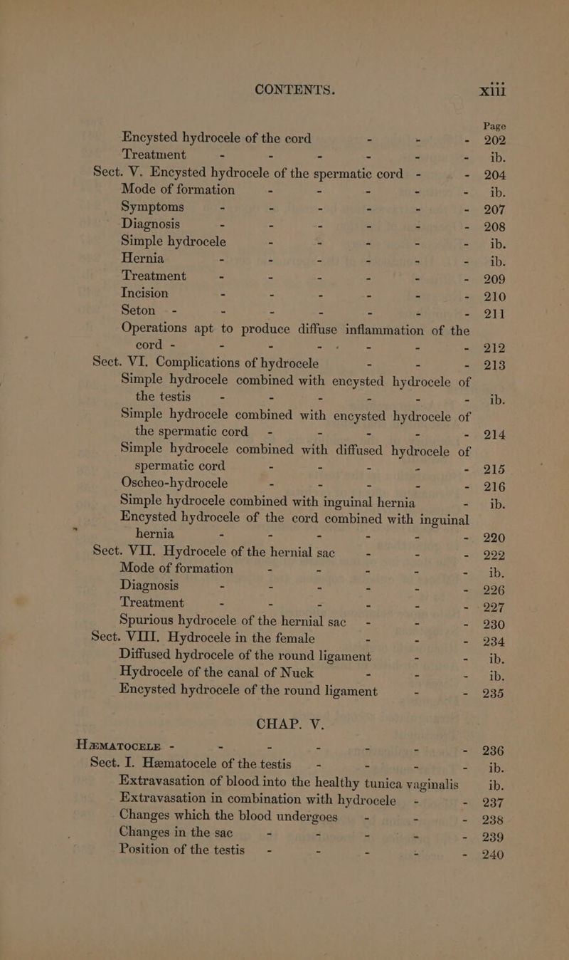 ~ Encysted hydrocele of the cord - - - Mode of formation - - - : Symptoms - - . 3 Diagnosis - - = 2 5 3 Simple hydrocele - - - E 2 Hernia - - 2 i ‘ 4 Incision : r 4 : : ‘ Seton — - - : : - Z Z Operations apt to produce diffuse inflammation of the Simple hydrocele combined with encysted yaar of Simple hydrocele combined with ued hydrocele of the spermatic cord - - - Simple hydrocele combined with diffused hydrocele of spermatic cord - - - - - Oscheo-hydrocele - - - - - Simple hydrocele combined with inguinal hernia - Encysted hydrocele of the cord combined with inguinal hernia - - - - - Mode of formation - - - ; Diagnosis - - : e : Treatment - - : : e Spurious hydrocele of the hernial sac - - - Diffused hydrocele of the round ligament - - Hydrocele of the canal of Nuck - - - Encysted hydrocele of the round ligament - - CHAP. V. Extravasation of blood into the healthy tunica vaginalis Extravasation in combination with hydrocele - - Changes which the blood undergoes - - Changes in the sac - - - - Position of the testis - - - ‘