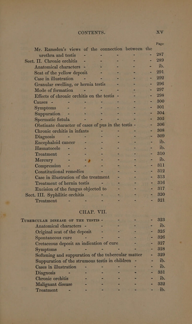 Mr. Ramsden’s views of the urethra and testis - Sect. II. Chronic orchitis - Anatomical characters - Seat of the yellow deposit Case in illustration - connection between the Mode of formation - Causes - - - Symptoms - ~ Suppuration - : Spermatic fistula - Chronic orchitis in infants Diagnosis - - Encephaloid cancer - Heematocele - - Treatment - - Mercury - -») Compression - - Constitutional remedies Treatment of hernia testis Sect. III. Syphilitic orchitis Treatment - - Anatomical characters - Original seat of the deposit Spontaneous cure - Symptoms - . Cases in illustration - Diagnosis - - Chronic orchitis - Malignant disease - Treatment - - XV Page 287 ib. 291 292 296 297 298 300 301 304 305 306 308 309 ib. ib. 310 ib. 311 312 313 316 317 320 321 323 ib. 325 326 327 328 329 ib. ib. 331 ib. 332 ib.