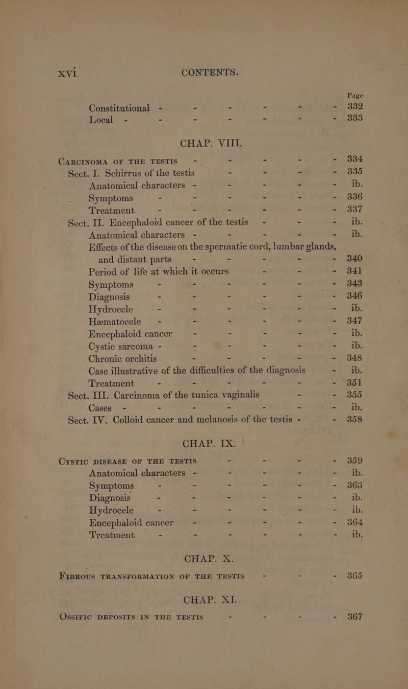 Constitutional - - Local - - - CARCINOMA OF THE TESTIS) - Sect. I. Schirrus of the testis Anatomical characters - Symptoms - Treatment - : Anatomical characters - and distant parts - Diagnosis - - Hydrocele - - Hematocele - - Encephaloid cancer - Cystic sarcoma - - Chronic orchitis - Treatment - - Cases - - . CysTIC DISEASE OF THE TESTIS Anatomical characters - Symptoms - - Diagnosis - - Hydrocele - ~ Encephaloid cancer —- Treatment - - OssIFIC DEPOSITS IN THE TESTIS 365 367