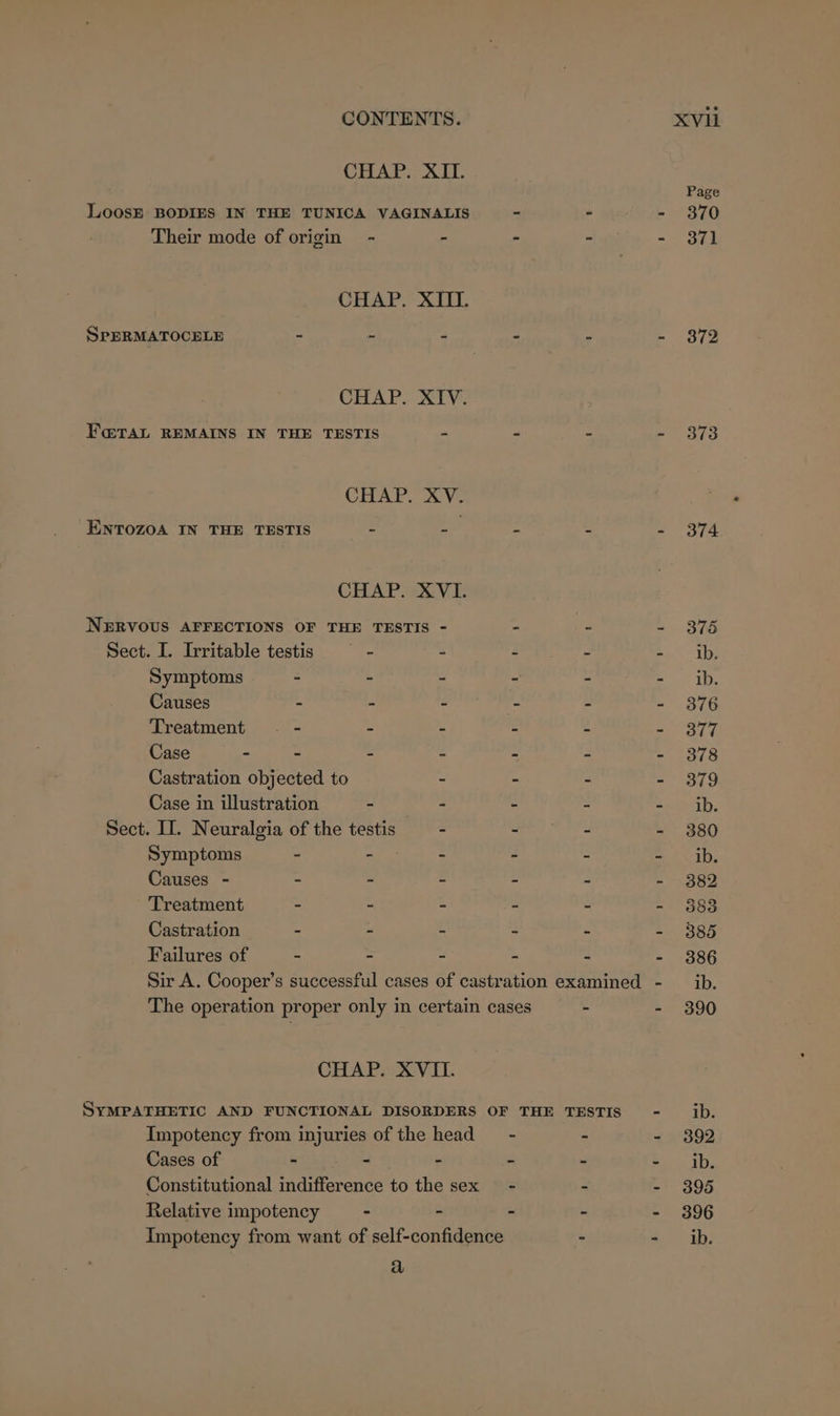 CHAP. XII. Loosr BODIES IN THE TUNICA VAGINALIS Their mode of origin - - CHAP. XIII. SPERMATOCELE - - : CHAP. XIV. F@ralL REMAINS IN THE TESTIS = CHAP. XV. ENTOZOA IN THE TESTIS - - CHAP. XVI. NERVOUS AFFECTIONS OF THE TESTIS - Sect. I. Irritable testis — - = Symptoms - - - Causes - - - Treatment — - - - Case - - - - Castration objected to - Case in illustration - - Sect. II. Neuralgia of the testis - Symptoms - - - Causes - - - - Treatment - - - Castration . - - Failures of - - - CHAP. XVII. Impotency from injuries of the head Cases of - - - Relative impotency - é a Page 370 371 372 373 374
