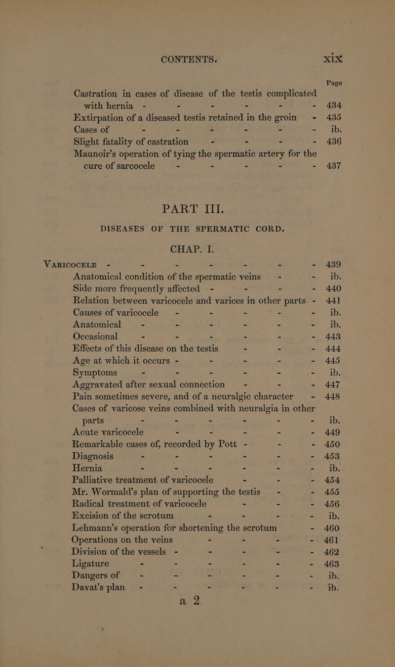 Castration in cases of disease of the testis complicated with hernia - - - - - - Extirpation of a diseased testis retained in the groin - Cases of - - - - - “ Slight fatality of castration - - - - Maunoivr’s operation of tying the spermatic artery for the cure of sarcocele - - - - PART III. DISEASES OF THE SPERMATIC CORD. CHAP. I. Anatomical condition of the spermatic veins = - - Side more frequently affected —- - a fe Relation between varicocele and varices in eh parts - Causes of varicocele’ - - - - - Anatomical - - - - - - Occasional - - - - - - Effects of this disease on the testis . - - Age at which it occurs - - - - - Symptoms - - - - - - Ageravated after sexual connection = - - - Pain sometimes severe, and of a neuralgic character = - Cases of varicose veins combined with neuralgia in other parts = = : = - Acute varicocele - - - - - Remarkable cases of, recorded by Pott - z 2 Diagnosis - - - - : - Hernia - - Z », : 73 Palliative treatment of varicocele - 2 2 Mr. Wormald’s plan of supporting the testis —- - Radical treatment of varicocele 7 = = Excision of the scrotum - - =f Shree Lehmann’s operation for shortening the scrotum - Operations on the veins ~ - - : Division of the vessels - - - - - Ligature - ~ - - - - Dangers of - - - : ‘i : Davat’s plan - - ~ - . -