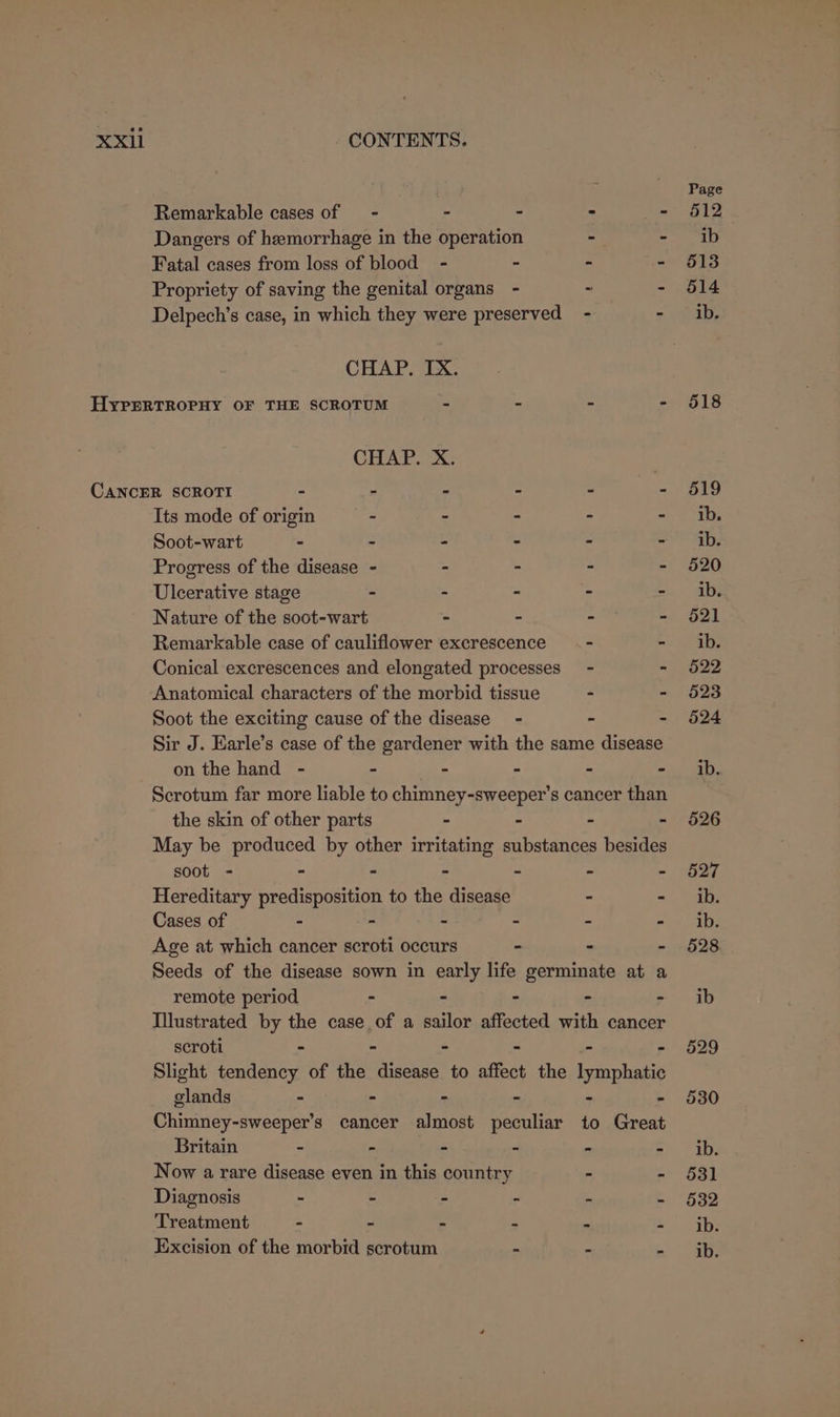 Page Remarkable cases of = - - - &gt; - 512 Dangers of hemorrhage in the operation - Bee 18] Fatal cases from loss of blood - - - - 513 Propriety of saving the genital organs - - - 614 Delpech’s case, in which they were preserved - = ae CHAP. IX. HypERTROPHY OF THE SCROTUM - - - - 518 CHAP. X. CANCER SCROTI - - - - - - 519 Its mode of origin - - - - ib. Soot-wart - - - - - = ely Progress of the disease - . : - - 520 Ulcerative stage - - - - | ae Nature of the soot-wart - - - - 621 Remarkable case of cauliflower excrescence __- - ib. Conical excrescences and elongated processes - - 522 Anatomical characters of the morbid tissue - - 523 Soot the exciting cause of the disease - - - 524 Sir J. Earle’s case of the gardener with the same disease on the hand - - - - - =o AD, Scrotum far more liable to chimney-sweeper’s cancer than the skin of other parts - - - - 526 May be produced by other irritating substances besides soot - - - - - - - 527 Hereditary predisposition to the disease - - ib. Cases of - - - - - &lt;= abe Age at which cancer scroti occurs - &gt; - 628 Seeds of the disease sown in early life germinate at a remote period - - - - - ib Illustrated by the case of a sailor affected with cancer scroti - - - - - - 629 Slight tendency of the disease to affect the lymphatic glands - - - - - - 530 Chimney-sweeper’s cancer almost peculiar to Great Britain - : - - - - ib. Now a rare disease even in this country - - 531 Diagnosis - - - - - - 532 Treatment - - - - - - ib. Excision of the morbid scrotum - - sa: