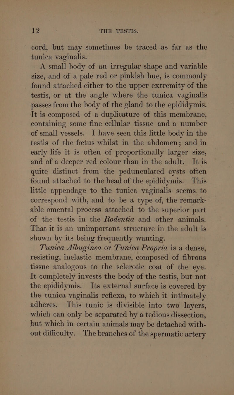 cord, but may sometimes be traced as far as the tunica vaginalis. A small body of an irregular shape and variable size, and of a pale red or pinkish hue, is commonly _ found attached either to the upper extremity of the testis, or at the angle where the tunica vaginalis passes from the body of the gland to the epididymis. It is composed of a duplicature of this membrane, containing some fine cellular tissue and a number of small vessels. I have seen this little body in the testis of the foetus whilst in the abdomen; and in early life it is often of proportionally larger size, and of a deeper red colour than in the adult. It is quite distinct from the pedunculated cysts often found attached to the head of the epididymis. This little appendage to the tunica vaginalis seems. to correspond with, and to be a type of, the remark- able omental process attached to the superior part of the testis in the Rodentia and other animals. That it is an unimportant structure in the adult is shown by its being frequently wanting. Tunca Albuginea or Tunica Propria is a dense, resisting, inelastic membrane, composed of fibrous tissue analogous to the sclerotic coat of the eye. It completely invests the body of the testis, but not the epididymis. Its external surface is covered by the tunica vaginalis reflexa, to which it intimately adheres. This tunic is divisible into two layers, which can only be separated by a tedious dissection, _ but which in certain animals may be detached with- out difficulty. The branches of the spermatic artery