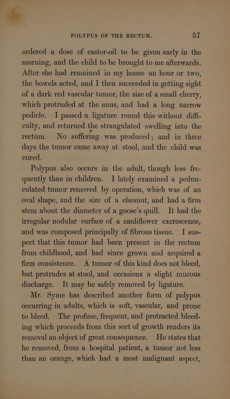 ordered a dose of castor-oil to be given early in the morning, and the child to be brought to me afterwards. After she had remained in my house an hour or two, the bowels acted, and I then succeeded in getting sight of a dark red vascular tumor, the size of a small cherry, which protruded at the anus, and had a long narrow pedicle. I passed a ligature round this without diffi- culty, and returned the strangulated swelling into the rectum. No suffering was produced; and in three days the tumor came away at stool, and the child was cured. Polypus also occurs in the adult, though less fre- quently than in children. I lately examined a pedun- culated tumor removed by operation, which was of an oval shape, and the size of a chesnut, and had a firm stem about the diameter of a goose’s quill. It had the irregular nodular surface of a cauliflower excrescence, and was composed principally of fibrous tissue. I sus- pect that this tumor had been present in the rectum from childhood, and had since grown and acquired a firm consistence. A tumor of this kind does not bleed, but protrudes at stool, and occasions a slight mucous discharge. It may be safely removed by ligature. Mr. Syme has described another form of polypus occurring in adults, which is soft, vascular, and prone to bleed. The profuse, frequent, and protracted bleed- ing which proceeds from this sort of growth renders its removal an object of great consequence. He states that he removed, from a hospital patient, a tumor not less than an orange, which had a most malignant aspect,